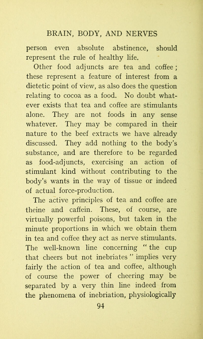 person even absolute abstinence, should represent the rule of healthy life. Other food adjuncts are tea and coffee; these represent a feature of interest from a dietetic point of view, as also does the question relating to cocoa as a food. No doubt what- ever exists that tea and coffee are stimulants alone. They are not foods in any sense whatever. They may be compared in their nature to the beef extracts we have already discussed. They add nothing to the body’s substance, and are therefore to be regarded as food-adjuncts, exercising an action of stimulant kind without contributing to the body’s wants in the way of tissue or indeed of actual force-production. The active principles of tea and coffee are theine and caffein. These, of course, are virtually powerful poisons, but taken in the minute proportions in which we obtain them in tea and coffee they act as nerve stimulants. The well-known line concerning “ the cup that cheers but not inebriates ” implies very fairly the action of tea and coffee, although of course the power of cheering may be separated by a very thin line indeed from the phenomena of inebriation, physiologically