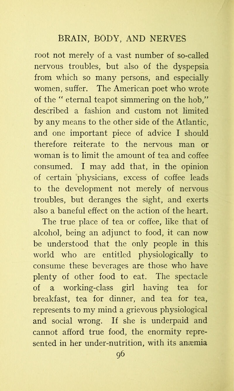 root not merely of a vast number of so-called nervous troubles, but also of the dyspepsia from which so many persons, and especially women, suffer. The American poet who wrote of the eternal teapot simmering on the hob,’' described a fashion and custom not limited by any means to the other side of the Atlantic, and one important piece of advice I should therefore reiterate to the nervous man or woman is to limit the amount of tea and coffee consumed. I may add that, in the opinion of certain physicians, excess of coffee leads to the development not merely of nervous troubles, but deranges the sight, and exerts also a baneful effect on the action of the heart. The true place of tea or coffee, like that of alcohol, being an adjunct to food, it can now be understood that the only people in this world who are entitled physiologically to consume these beverages are those who have plenty of other food to eat. The spectacle of a working-class girl having tea for breakfast, tea for dinner, and tea for tea, represents to my mind a grievous physiological and social wrong. If she is underpaid and cannot afford true food, the enormity repre- sented in her under-nutrition, with its amemia