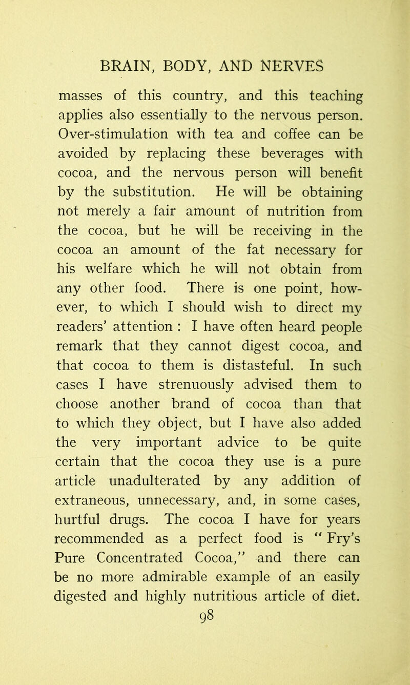 masses of this country, and this teaching applies also essentially to the nervous person. Over-stimulation with tea and coffee can be avoided by replacing these beverages with cocoa, and the nervous person will benefit by the substitution. He will be obtaining not merely a fair amount of nutrition from the cocoa, but he will be receiving in the cocoa an amount of the fat necessary for his welfare which he will not obtain from any other food. There is one point, how- ever, to which I should wish to direct my readers’ attention : I have often heard people remark that they cannot digest cocoa, and that cocoa to them is distasteful. In such cases I have strenuously advised them to choose another brand of cocoa than that to which they object, but I have also added the very important advice to be quite certain that the cocoa they use is a pure article unadulterated by any addition of extraneous, unnecessary, and, in some cases, hurtful drugs. The cocoa I have for years recommended as a perfect food is Fry’s Pure Concentrated Cocoa,” and there can be no more admirable example of an easily digested and highly nutritious article of diet.