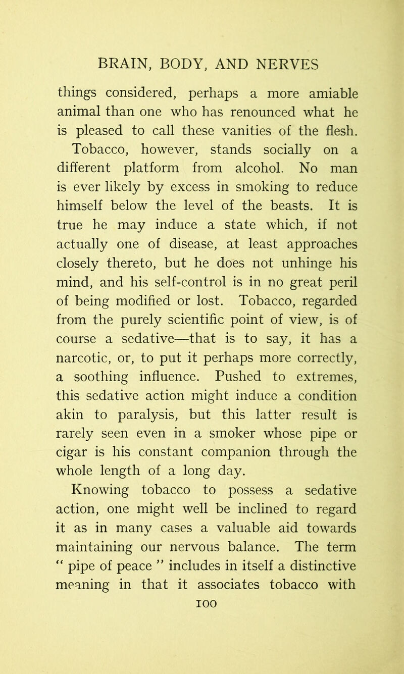 things considered, perhaps a more amiable animal than one who has renounced what he is pleased to call these vanities of the flesh. Tobacco, however, stands socially on a different platform from alcohol. No man is ever likely by excess in smoking to reduce himself below the level of the beasts. It is true he may induce a state which, if not actually one of disease, at least approaches closely thereto, but he does not unhinge his mind, and his self-control is in no great peril of being modifled or lost. Tobacco, regarded from the purely scientific point of view, is of course a sedative—that is to say, it has a narcotic, or, to put it perhaps more correctly, a soothing influence. Pushed to extremes, this sedative action might induce a condition akin to paralysis, but this latter result is rarely seen even in a smoker whose pipe or cigar is his constant companion through the whole length of a long day. Knowing tobacco to possess a sedative action, one might well be inclined to regard it as in many cases a valuable aid towards maintaining our nervous balance. The term pipe of peace ’’ includes in itself a distinctive meaning in that it associates tobacco with