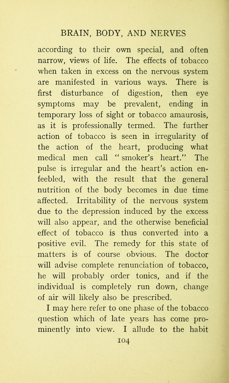 according to their own special, and often narrow, views of life. The effects of tobacco when taken in excess on the nervous system are manifested in various ways. There is first disturbance of digestion, then eye symptoms may be prevalent, ending in temporary loss of sight or tobacco amaurosis, as it is professionally termed. The further action of tobacco is seen in irregularity of the action of the heart, producing what medical men call '' smoker’s heart.” The pulse is irregular and the heart’s action en- feebled, with the result that the general nutrition of the body becomes in due time affected. Irritability of the nervous system due to the depression induced by the excess will also appear, and the otherwise beneficial effect of tobacco is thus converted into a positive evil. The remedy for this state of matters is of course obvious. The doctor will advise complete renunciation of tobacco, he will probably order tonics, and if the individual is completely run down, change of air will likely also be prescribed. I may here refer to one phase of the tobacco question which of late years has come pro- minently into view. I allude to the habit