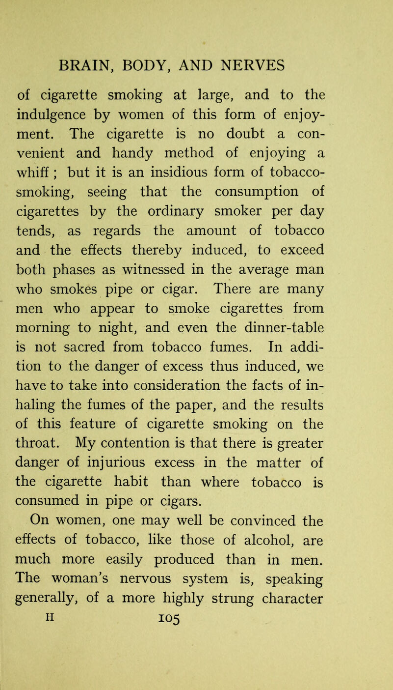 of cigarette smoking at large, and to the indulgence by women of this form of enjoy- ment. The cigarette is no doubt a con- venient and handy method of enjoying a whiff; but it is an insidious form of tobacco- smoking, seeing that the consumption of cigarettes by the ordinary smoker per day tends, as regards the amount of tobacco and the effects thereby induced, to exceed both phases as witnessed in the average man who smokes pipe or cigar. There are many men who appear to smoke cigarettes from morning to night, and even the dinner-table is not sacred from tobacco fumes. In addi- tion to the danger of excess thus induced, we have to take into consideration the facts of in- haling the fumes of the paper, and the results of this feature of cigarette smoking on the throat. My contention is that there is greater danger of injurious excess in the matter of the cigarette habit than where tobacco is consumed in pipe or cigars. On women, one may well be convinced the effects of tobacco, like those of alcohol, are much more easily produced than in men. The woman’s nervous system is, speaking generally, of a more highly strung character