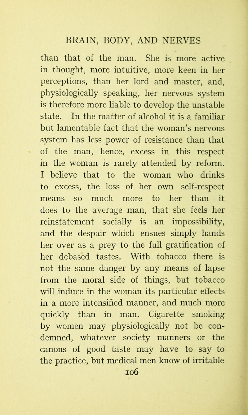 than that of the man. She is more active in thought, more intuitive, more keen in her perceptions, than her lord and master, and, physiologically speaking, her nervous system is therefore more liable to develop the unstable state. In the matter of alcohol it is a familiar but lamentable fact that the woman’s nervous system has less power of resistance than that of the man, hence, excess in this respect in the woman is rarely attended by reform. I believe that to the woman who drinks to excess, the loss of her own self-respect means so much more to her than it does to the average man, that she feels her reinstatement socially is an impossibility, and the despair which ensues simply hands her over as a prey to the full gratification of her debased tastes. With tobacco there is not the same danger by any means of lapse from the moral side of things, but tobacco will induce in the woman its particular effects in a more intensified manner, and much more quickly than in man. Cigarette smoking by women may physiologically not be con- demned, whatever society manners or the canons of good taste may have to say to the practice, but medical men know of irritable io6