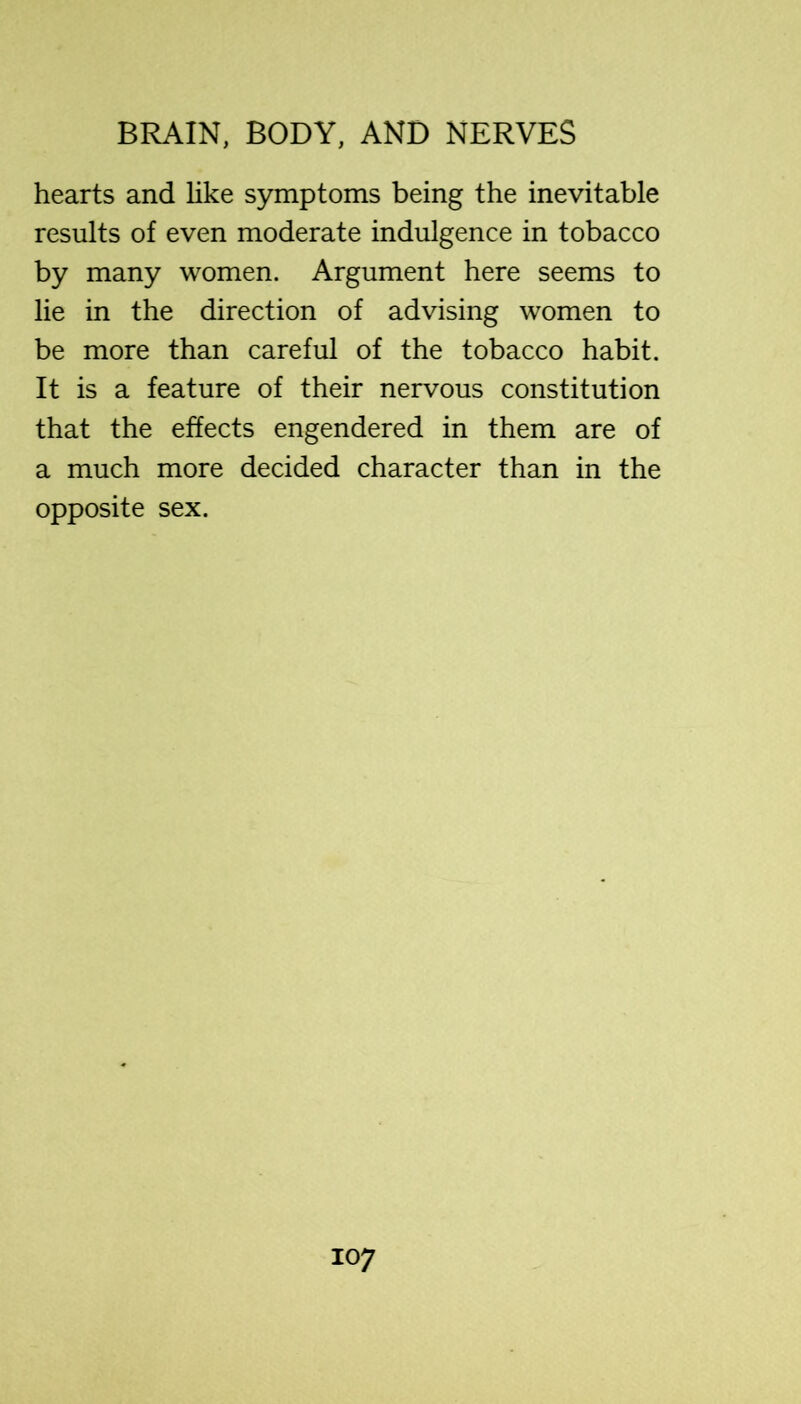 hearts and like symptoms being the inevitable results of even moderate indulgence in tobacco by many women. Argument here seems to lie in the direction of advising women to be more than careful of the tobacco habit. It is a feature of their nervous constitution that the effects engendered in them are of a much more decided character than in the opposite sex.