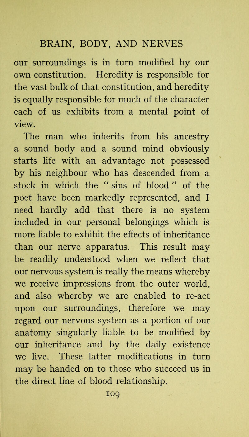 our surroundings is in turn modified by our own constitution. Heredity is responsible for the vast bulk of that constitution, and heredity is equally responsible for much of the character each of us exhibits from a mental point of view. The man who inherits from his ancestry a sound body and a sound mind obviously starts life with an advantage not possessed by his neighbour who has descended from a stock in which the '' sins of blood ” of the poet have been markedly represented, and I need hardly add that there is no system included in our personal belongings which is more liable to exhibit the effects of inheritance than our nerve apparatus. This result may be readily understood when we reflect that our nervous system is really the means whereby we receive impressions from the outer world, and also whereby we are enabled to re-act upon our surroundings, therefore we may regard our nervous system as a portion of our anatomy singularly liable to be modified by our inheritance and by the daily existence we live. These latter modifications in turn may be handed on to those who succeed us in the direct line of blood relationship.