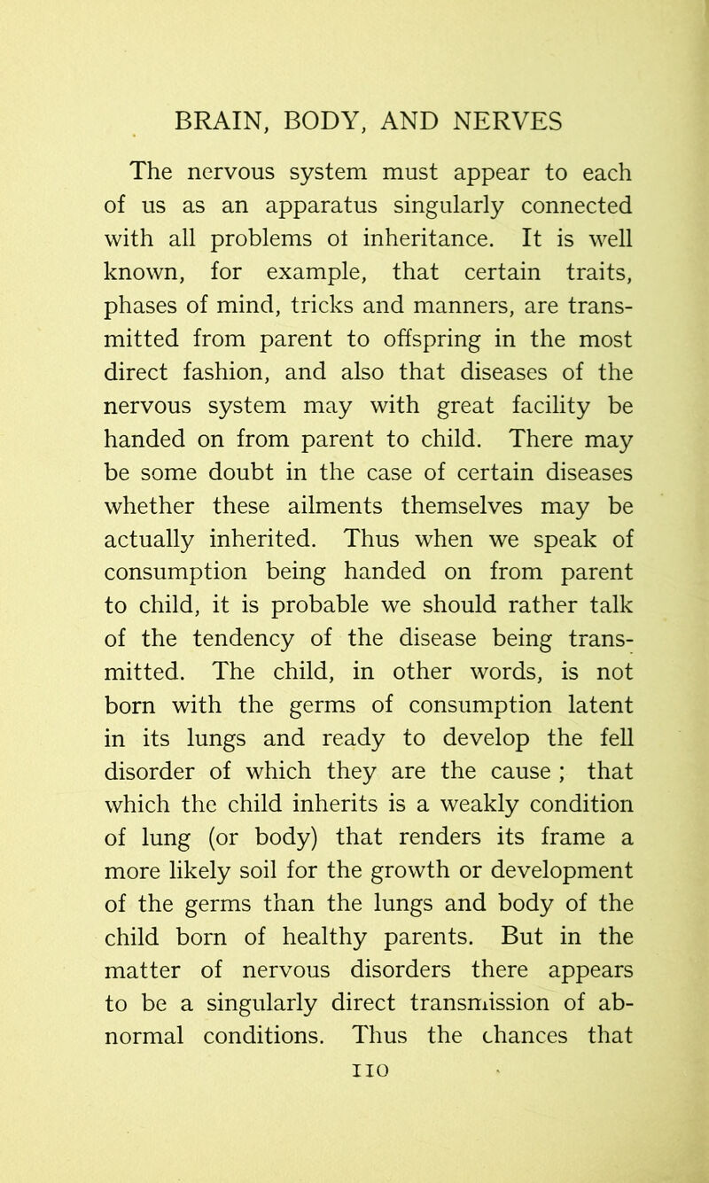 The nervous system must appear to each of us as an apparatus singularly connected with all problems ol inheritance. It is well known, for example, that certain traits, phases of mind, tricks and manners, are trans- mitted from parent to offspring in the most direct fashion, and also that diseases of the nervous system may with great facility be handed on from parent to child. There may be some doubt in the case of certain diseases whether these ailments themselves may be actually inherited. Thus when we speak of consumption being handed on from parent to child, it is probable we should rather talk of the tendency of the disease being trans- mitted. The child, in other words, is not born with the germs of consumption latent in its lungs and ready to develop the fell disorder of which they are the cause ; that which the child inherits is a weakly condition of lung (or body) that renders its frame a more likely soil for the growth or development of the germs than the lungs and body of the child born of healthy parents. But in the matter of nervous disorders there appears to be a singularly direct transmission of ab- normal conditions. Thus the chances that no