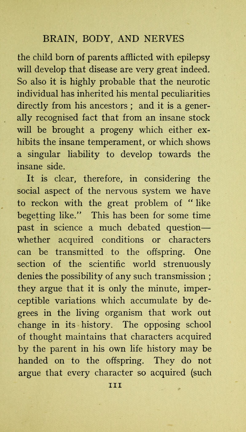 the child born of parents afflicted with epilepsy will develop that disease are very great indeed. So also it is highly probable that the neurotic individual has inherited his mental peculiarities directly from his ancestors ; and it is a gener- ally recognised fact that from an insane stock will be brought a progeny which either ex- hibits the insane temperament, or which shows a singular liability to develop towards the insane side. It is clear, therefore, in considering the social aspect of the nervous system we have to reckon with the great problem of “ like begetting like.’' This has been for some time past in science a much debated question— whether acquired conditions or characters can be transmitted to the offspring. One section of the scientific world strenuously denies the possibility of any such transmission ; they argue that it is only the minute, imper- ceptible variations which accumulate by de- grees in the living organism that work out change in its history. The opposing school of thought maintains that characters acquired by the parent in his own life history may be handed on to the offspring. They do not argue that every character so acquired (such
