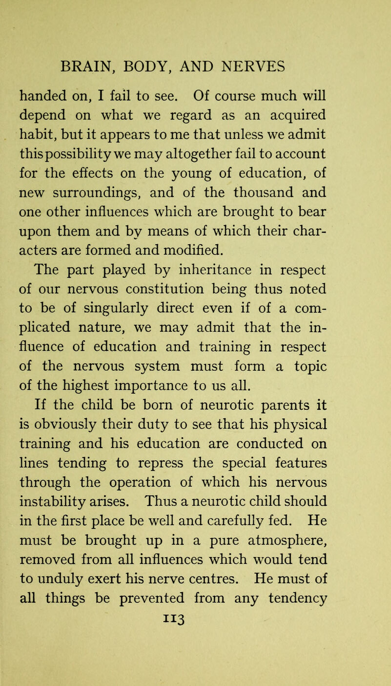 handed on, I fail to see. Of course much will depend on what we regard as an acquired habit, but it appears to me that unless we admit this possibility we may altogether fail to account for the effects on the young of education, of new surroundings, and of the thousand and one other influences which are brought to bear upon them and by means of which their char- acters are formed and modified. The part played by inheritance in respect of our nervous constitution being thus noted to be of singularly direct even if of a com- plicated nature, we may admit that the in- fluence of education and training in respect of the nervous system must form a topic of the highest importance to us all. If the child be born of neurotic parents it is obviously their duty to see that his physical training and his education are conducted on lines tending to repress the special features through the operation of which his nervous instability arises. Thus a neurotic child should in the first place be well and carefully fed. He must be brought up in a pure atmosphere, removed from all influences which would tend to unduly exert his nerve centres. He must of all things be prevented from any tendency