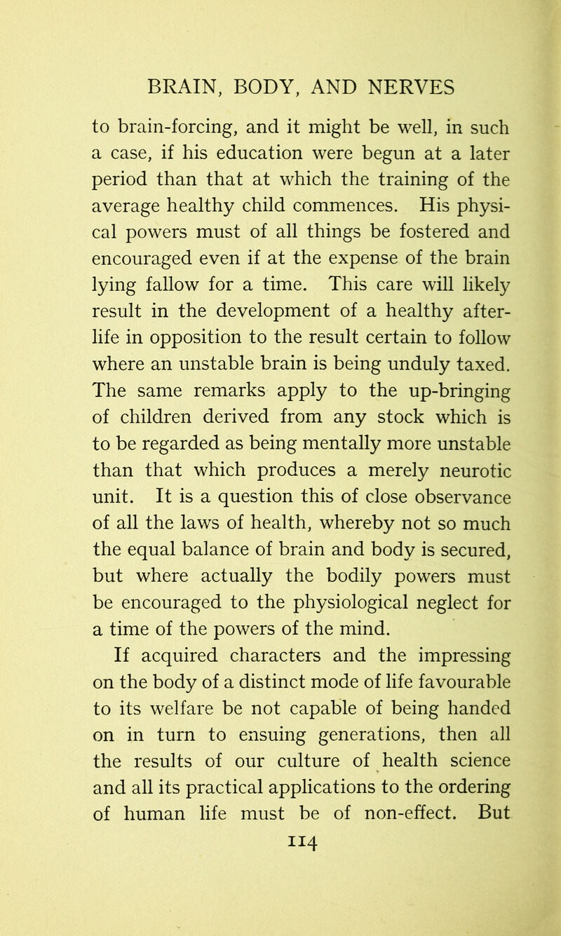 to brain-forcing, and it might be well, in such a case, if his education were begun at a later period than that at which the training of the average healthy child commences. His physi- cal powers must of all things be fostered and encouraged even if at the expense of the brain lying fallow for a time. This care will likely result in the development of a healthy after- life in opposition to the result certain to follow where an unstable brain is being unduly taxed. The same remarks apply to the up-bringing of children derived from any stock which is to be regarded as being mentally more unstable than that which produces a merely neurotic unit. It is a question this of close observance of all the laws of health, whereby not so much the equal balance of brain and body is secured, but where actually the bodily powers must be encouraged to the physiological neglect for a time of the powers of the mind. If acquired characters and the impressing on the body of a distinct mode of life favourable to its welfare be not capable of being handed on in turn to ensuing generations, then all the results of our culture of health science and all its practical applications to the ordering of human life must be of non-effect. But