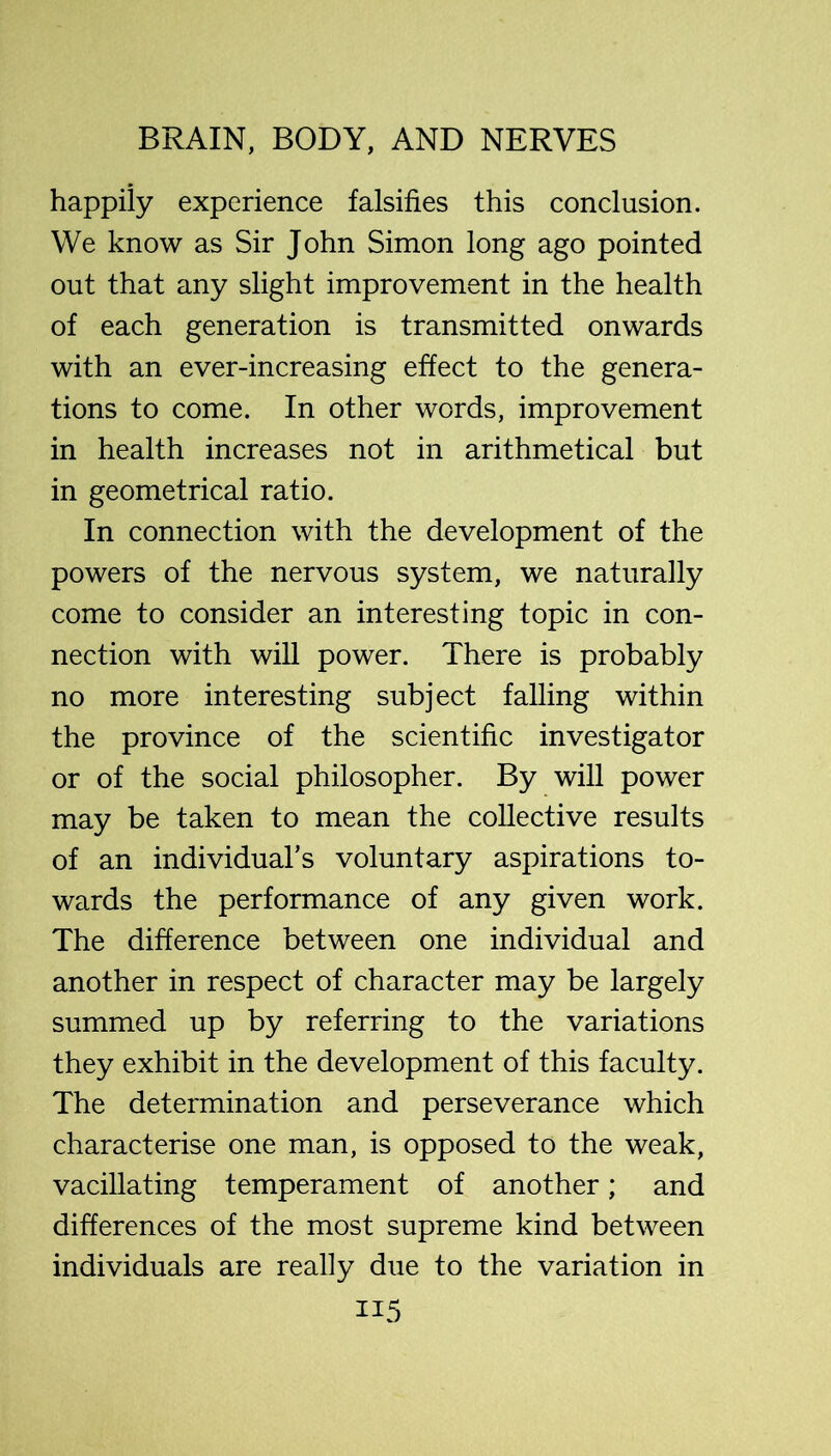 happily experience falsifies this conclusion. We know as Sir John Simon long ago pointed out that any slight improvement in the health of each generation is transmitted onwards with an ever-increasing effect to the genera- tions to come. In other words, improvement in health increases not in arithmetical but in geometrical ratio. In connection with the development of the powers of the nervous system, we naturally come to consider an interesting topic in con- nection with will power. There is probably no more interesting subject falling within the province of the scientific investigator or of the social philosopher. By will power may be taken to mean the collective results of an individual’s voluntary aspirations to- wards the performance of any given work. The difference between one individual and another in respect of character may be largely summed up by referring to the variations they exhibit in the development of this faculty. The determination and perseverance which characterise one man, is opposed to the weak, vacillating temperament of another; and differences of the most supreme kind between individuals are really due to the variation in