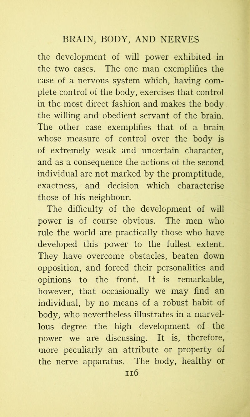the development of will power exhibited in the two cases. The one man exemplifies the case of a nervous system which, having com- plete control of the body, exercises that control in the most direct fashion and makes the body the willing and obedient servant of the brain. The other case exemplifies that of a brain whose measure of control over the body is of extremely weak and uncertain character, and as a consequence the actions of the second individual are not marked by the promptitude, exactness, and decision which characterise those of his neighbour. The difficulty of the development of will power is of course obvious. The men who rule the world are practically those who have developed this power to the fullest extent. They have overcome obstacles, beaten down opposition, and forced their personalities and opinions to the front. It is remarkable, however, that occasionally we may find an individual, by no means of a robust habit of body, who nevertheless illustrates in a marvel- lous degree the high development of the power we are discussing. It is, therefore, more peculiarly an attribute or property of the nerve apparatus. The body, healthy or Ii6
