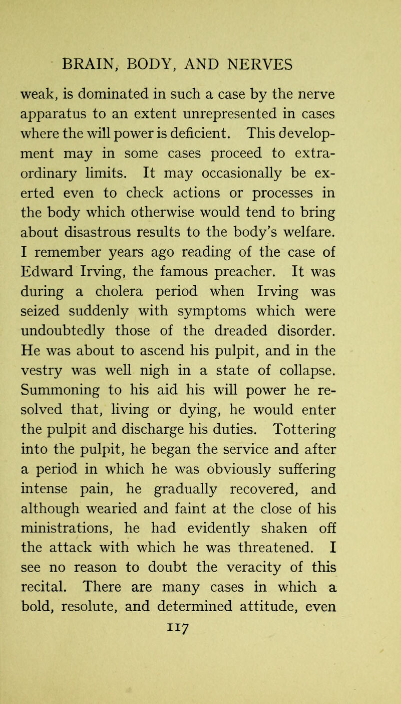 weak, is dominated in such a case by the nerve apparatus to an extent unrepresented in cases where the will power is deficient. This d evelop- ment may in some cases proceed to extra- ordinary limits. It may occasionally be ex- erted even to check actions or processes in the body which otherwise would tend to bring about disastrous results to the body’s welfare. I remember years ago reading of the case of Edward Irving, the famous preacher. It was during a cholera period when Irving was seized suddenly with symptoms which were undoubtedly those of the dreaded disorder. He was about to ascend his pulpit, and in the vestry was well nigh in a state of collapse. Summoning to his aid his will power he re- solved that, living or dying, he would enter the pulpit and discharge his duties. Tottering into the pulpit, he began the service and after a period in which he was obviously suffering intense pain, he gradually recovered, and although wearied and faint at the close of his ministrations, he had evidently shaken off the attack with which he was threatened. I see no reason to doubt the veracity of this recital. There are many cases in which a bold, resolute, and determined attitude, even
