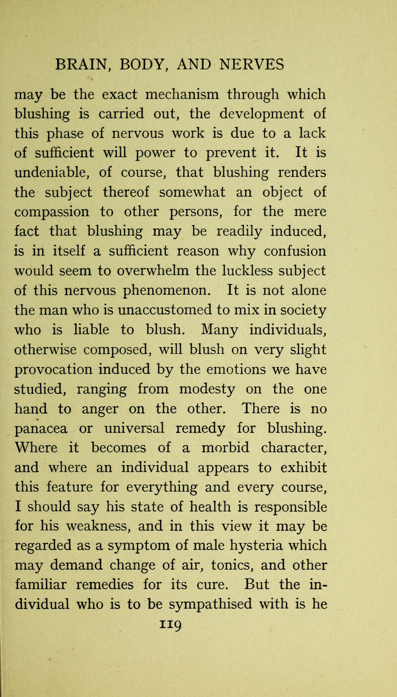 may be the exact mechanism through which blushing is carried out, the development of this phase of nervous work is due to a lack of sufficient will power to prevent it. It is undeniable, of course, that blushing renders the subject thereof somewhat an object of compassion to other persons, for the mere fact that blushing may be readily induced, is in itself a sufficient reason why confusion would seem to overwhelm the luckless subject of this nervous phenomenon. It is not alone the man who is unaccustomed to mix in society who is liable to blush. Many individuals, otherwise composed, will blush on very slight provocation induced by the emotions we have studied, ranging from modesty on the one hand to anger on the other. There is no panacea or universal remedy for blushing. Where it becomes of a morbid character, and where an individual appears to exhibit this feature for everything and every course, I should say his state of health is responsible for his weakness, and in this view it may be regarded as a symptom of male hysteria which may demand change of air, tonics, and other familiar remedies for its cure. But the in- dividual who is to be sympathised with is he