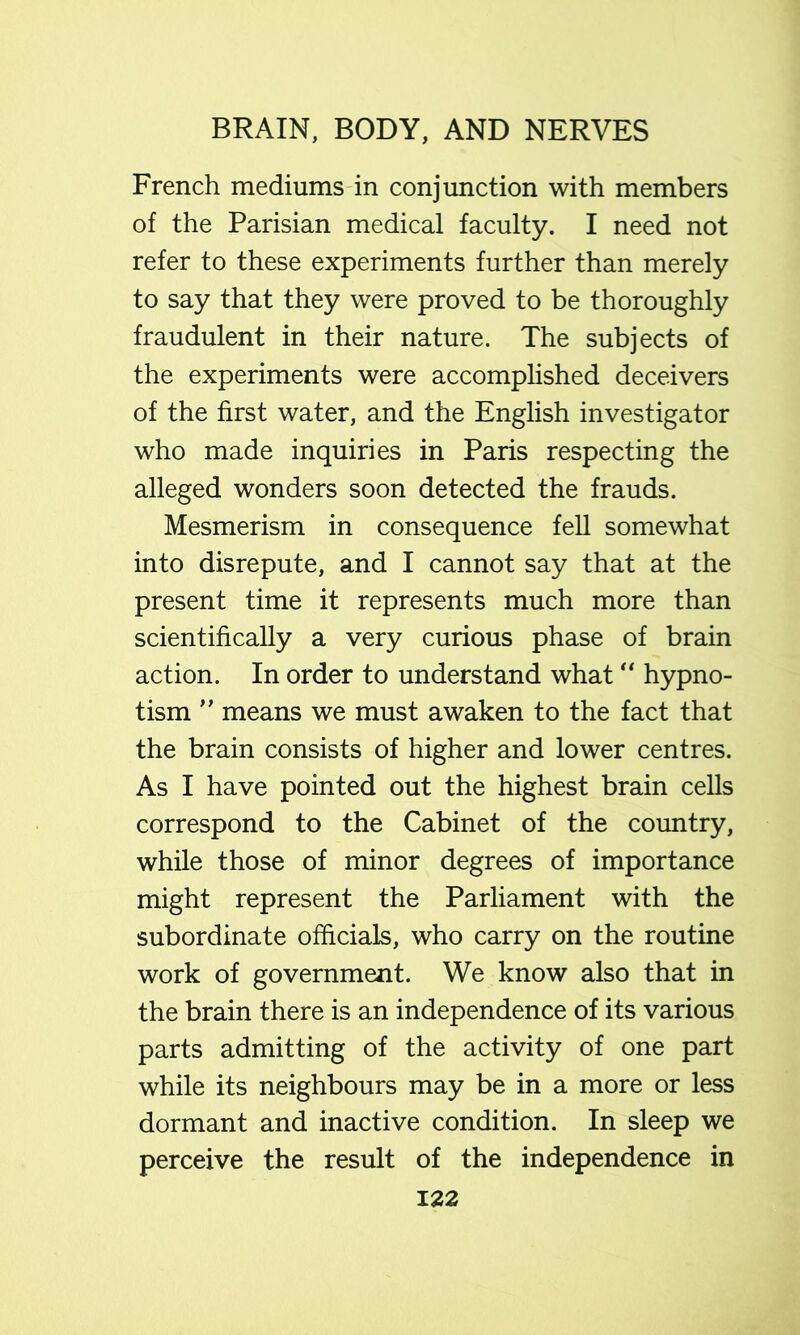 French mediums in conjunction with members of the Parisian medical faculty. I need not refer to these experiments further than merely to say that they were proved to be thoroughly fraudulent in their nature. The subjects of the experiments were accomplished deceivers of the first water, and the English investigator who made inquiries in Paris respecting the alleged wonders soon detected the frauds. Mesmerism in consequence fell somewhat into disrepute, and I cannot say that at the present time it represents much more than scientifically a very curious phase of brain action. In order to understand what hypno- tism ” means we must awaken to the fact that the brain consists of higher and lower centres. As I have pointed out the highest brain cells correspond to the Cabinet of the country, while those of minor degrees of importance might represent the Parliament with the subordinate officials, who carry on the routine work of government. We know also that in the brain there is an independence of its various parts admitting of the activity of one part while its neighbours may be in a more or less dormant and inactive condition. In sleep we perceive the result of the independence in