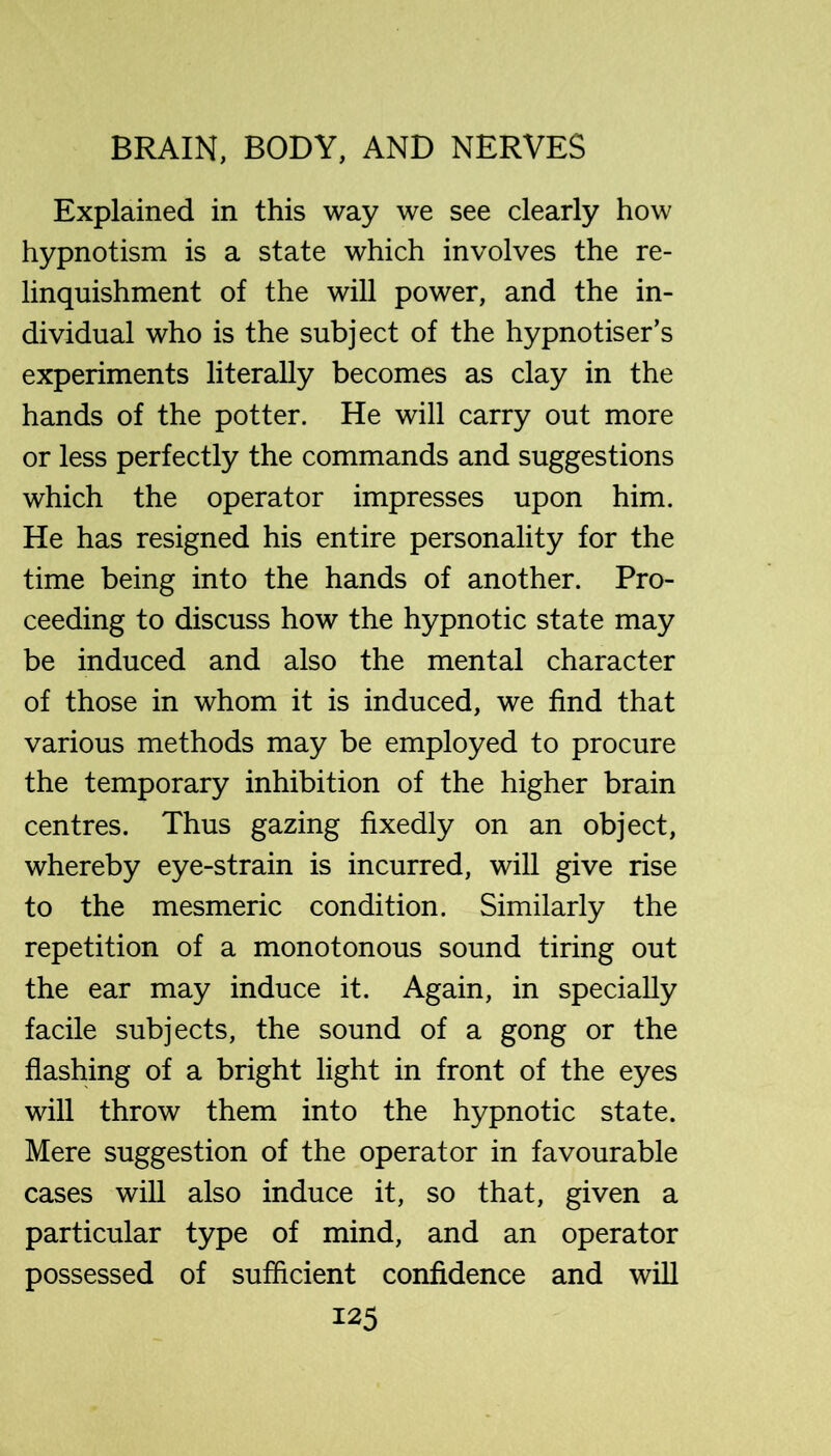 Explained in this way we see clearly how hypnotism is a state which involves the re- linquishment of the will power, and the in- dividual who is the subject of the hypnotiser’s experiments literally becomes as clay in the hands of the potter. He will carry out more or less perfectly the commands and suggestions which the operator impresses upon him. He has resigned his entire personality for the time being into the hands of another. Pro- ceeding to discuss how the hypnotic state may be induced and also the mental character of those in whom it is induced, we find that various methods may be employed to procure the temporary inhibition of the higher brain centres. Thus gazing fixedly on an object, whereby eye-strain is incurred, will give rise to the mesmeric condition. Similarly the repetition of a monotonous sound tiring out the ear may induce it. Again, in specially facile subjects, the sound of a gong or the flashing of a bright light in front of the eyes will throw them into the hypnotic state. Mere suggestion of the operator in favourable cases will also induce it, so that, given a particular type of mind, and an operator possessed of sufficient confidence and will