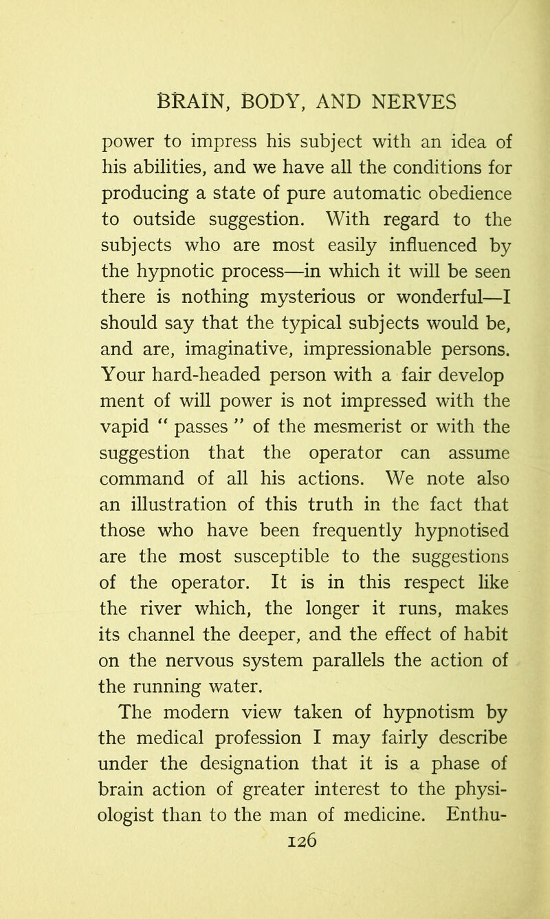 power to impress his subject with an idea of his abilities, and we have all the conditions for producing a state of pure automatic obedience to outside suggestion. With regard to the subjects who are most easily influenced by the hypnotic process—in which it will be seen there is nothing mysterious or wonderful—I should say that the typical subjects would be, and are, imaginative, impressionable persons. Your hard-headed person with a fair develop ment of will power is not impressed with the vapid “ passes of the mesmerist or with the suggestion that the operator can assume command of all his actions. We note also an illustration of this truth in the fact that those who have been frequently hypnotised are the most susceptible to the suggestions of the operator. It is in this respect like the river which, the longer it runs, makes its channel the deeper, and the effect of habit on the nervous system parallels the action of the running water. The modern view taken of hypnotism by the medical profession I may fairly describe under the designation that it is a phase of brain action of greater interest to the physi- ologist than to the man of medicine. Enthu-