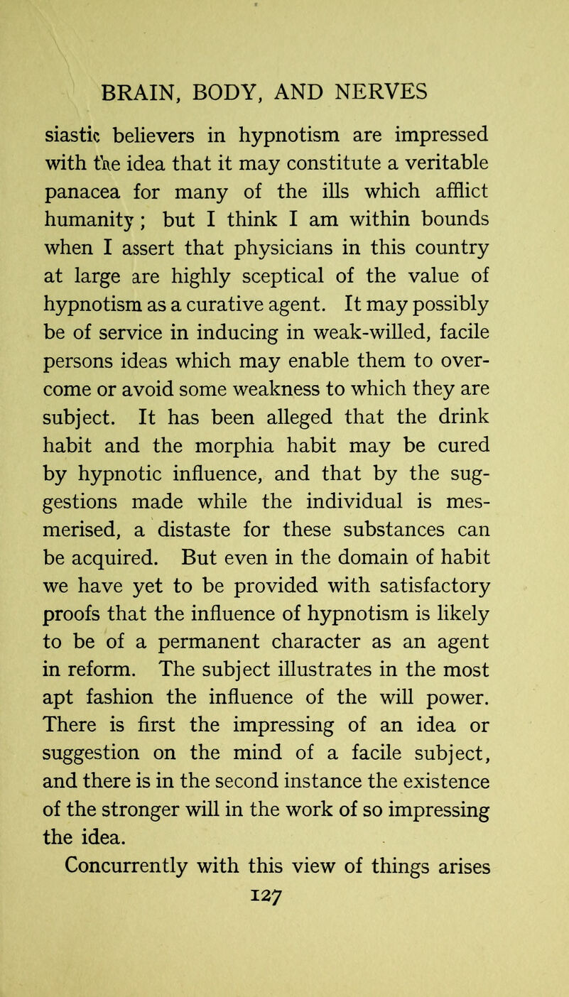 siastic believers in hypnotism are impressed with fae idea that it may constitute a veritable panacea for many of the ills which afflict humanity; but I think I am within bounds when I assert that physicians in this country at large are highly sceptical of the value of hypnotism as a curative agent. It may possibly be of service in inducing in weak-willed, facile persons ideas which may enable them to over- come or avoid some weakness to which they are subject. It has been alleged that the drink habit and the morphia habit may be cured by hypnotic influence, and that by the sug- gestions made while the individual is mes- merised, a distaste for these substances can be acquired. But even in the domain of habit we have yet to be provided with satisfactory proofs that the influence of hypnotism is likely to be of a permanent character as an agent in reform. The subject illustrates in the most apt fashion the influence of the will power. There is first the impressing of an idea or suggestion on the mind of a facile subject, and there is in the second instance the existence of the stronger will in the work of so impressing the idea. Concurrently with this view of things arises