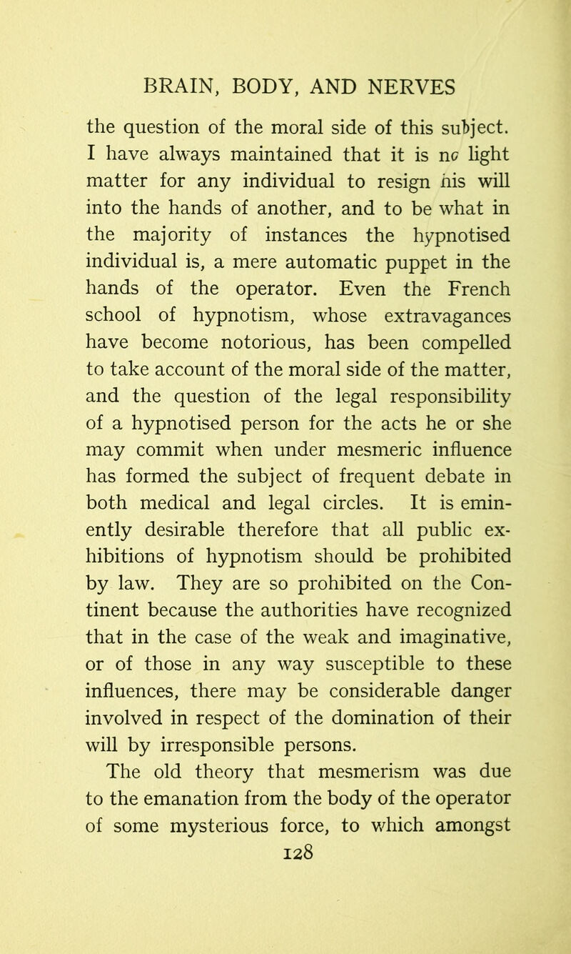 the question of the moral side of this subject. I have always maintained that it is no light matter for any individual to resign his will into the hands of another, and to be what in the majority of instances the hypnotised individual is, a mere automatic puppet in the hands of the operator. Even the French school of hypnotism, whose extravagances have become notorious, has been compelled to take account of the moral side of the matter, and the question of the legal responsibility of a hypnotised person for the acts he or she may commit when under mesmeric influence has formed the subject of frequent debate in both medical and legal circles. It is emin- ently desirable therefore that all public ex- hibitions of hypnotism should be prohibited by law. They are so prohibited on the Con- tinent because the authorities have recognized that in the case of the weak and imaginative, or of those in any way susceptible to these influences, there may be considerable danger involved in respect of the domination of their will by irresponsible persons. The old theory that mesmerism was due to the emanation from the body of the operator of some mysterious force, to w^hich amongst