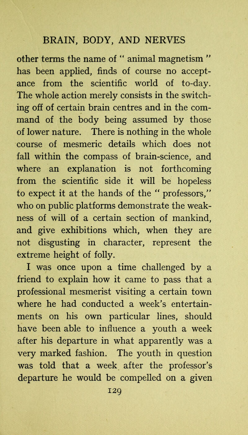 other terms the name of “ animal magnetism ” has been applied, finds of course no accept- ance from the scientific world of to-day. The whole action merely consists in the switch- ing off of certain brain centres and in the com- mand of the body being assumed by those of lower nature. There is nothing in the whole course of mesmeric details which does not fall within the compass of brain-science, and where an explanation is not forthcoming from the scientific side it will be hopeless to expect it at the hands of the “ professors,” who on public platforms demonstrate the weak- ness of will of a certain section of mankind, and give exhibitions which, when they are not disgusting in character, represent the extreme height of folly. I was once upon a time challenged by a friend to explain how it came to pass that a professional mesmerist visiting a certain town where he had conducted a week’s entertain- ments on his own particular lines, should have been able to influence a youth a week after his departure in what apparently was a very marked fashion. The youth in question was told that a week after the professor’s departure he would be compelled on a given
