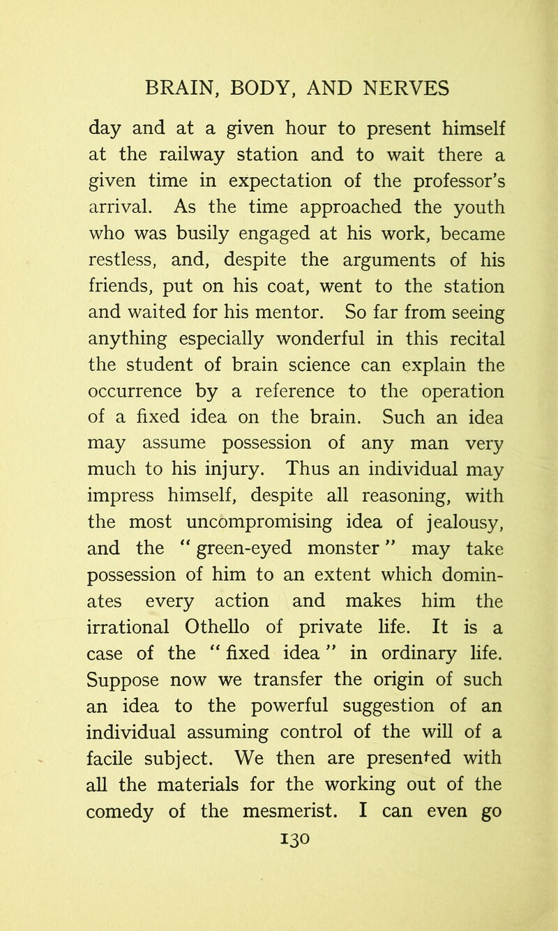 day and at a given hour to present himself at the railway station and to wait there a given time in expectation of the professor’s arrival. As the time approached the youth who was busily engaged at his work, became restless, and, despite the arguments of his friends, put on his coat, went to the station and waited for his mentor. So far from seeing anything especially wonderful in this recital the student of brain science can explain the occurrence by a reference to the operation of a fixed idea on the brain. Such an idea may assume possession of any man very much to his injury. Thus an individual may impress himself, despite all reasoning, with the most uncompromising idea of jealousy, and the '' green-eyed monster ” may take possession of him to an extent which domin- ates every action and makes him the irrational Othello of private life. It is a case of the fixed idea ” in ordinary life. Suppose now we transfer the origin of such an idea to the powerful suggestion of an individual assuming control of the will of a facile subject. We then are presented with all the materials for the working out of the comedy of the mesmerist. I can even go