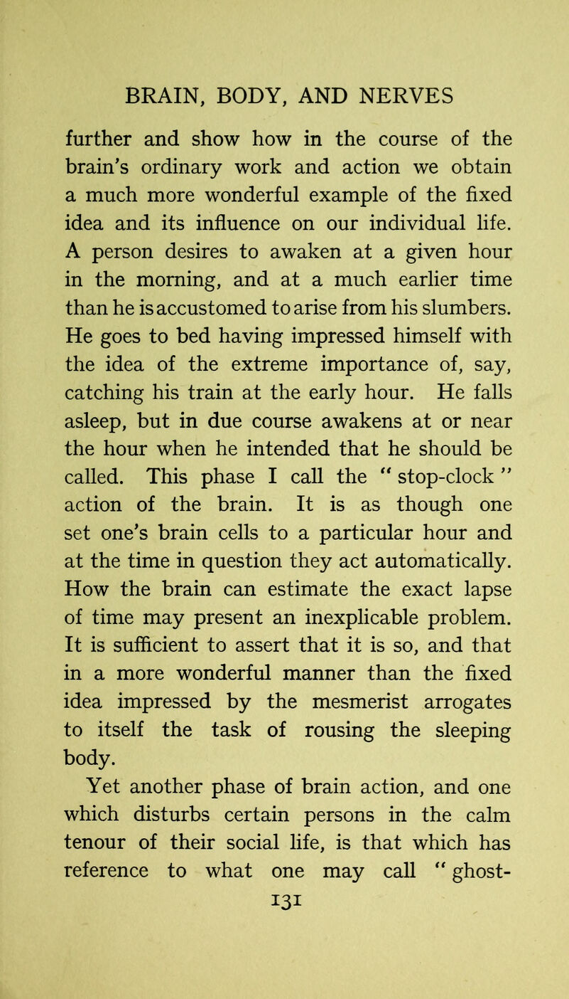 further and show how in the course of the brain’s ordinary work and action we obtain a much more wonderful example of the fixed idea and its influence on our individual life. A person desires to awaken at a given hour in the morning, and at a much earlier time than he is accustomed to arise from his slumbers. He goes to bed having impressed himself with the idea of the extreme importance of, say, catching his train at the early hour. He falls asleep, but in due course awakens at or near the hour when he intended that he should be called. This phase I call the ** stop-clock ” action of the brain. It is as though one set one’s brain cells to a particular hour and at the time in question they act automatically. How the brain can estimate the exact lapse of time may present an inexplicable problem. It is sufficient to assert that it is so, and that in a more wonderful manner than the fixed idea impressed by the mesmerist arrogates to itself the task of rousing the sleeping body. Yet another phase of brain action, and one which disturbs certain persons in the calm tenour of their social life, is that which has reference to what one may call ghost-