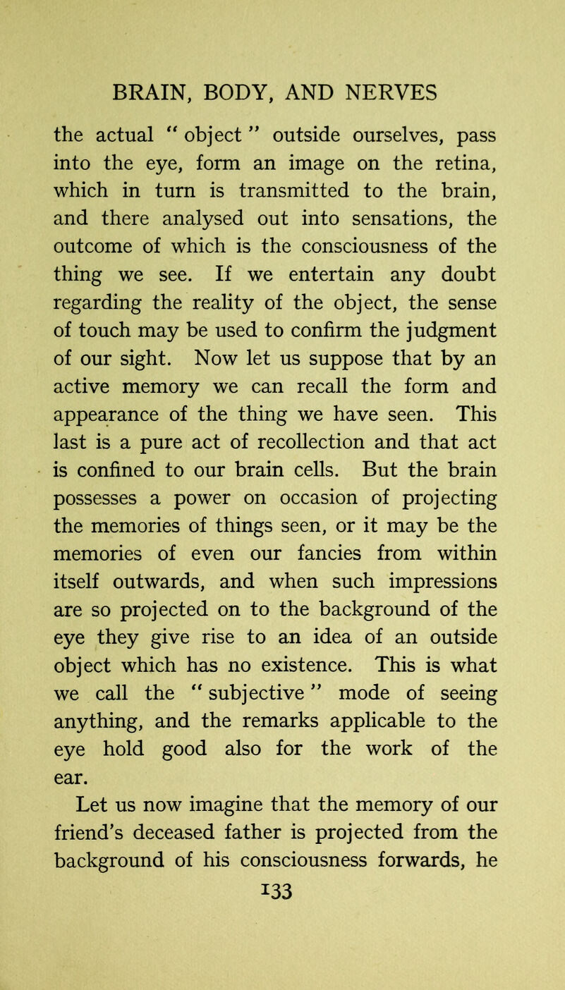 the actual “ object'' outside ourselves, pass into the eye, form an image on the retina, which in turn is transmitted to the brain, and there analysed out into sensations, the outcome of which is the consciousness of the thing we see. If we entertain any doubt regarding the reality of the object, the sense of touch may be used to confirm the judgment of our sight. Now let us suppose that by an active memory we can recall the form and appearance of the thing we have seen. This last is a pure act of recollection and that act is confined to our brain cells. But the brain possesses a power on occasion of projecting the memories of things seen, or it may be the memories of even our fancies from within itself outwards, and when such impressions are so projected on to the background of the eye they give rise to an idea of an outside object which has no existence. This is what we call the subjective ’’ mode of seeing anything, and the remarks applicable to the eye hold good also for the work of the ear. Let us now imagine that the memory of our friend’s deceased father is projected from the background of his consciousness forwards, he