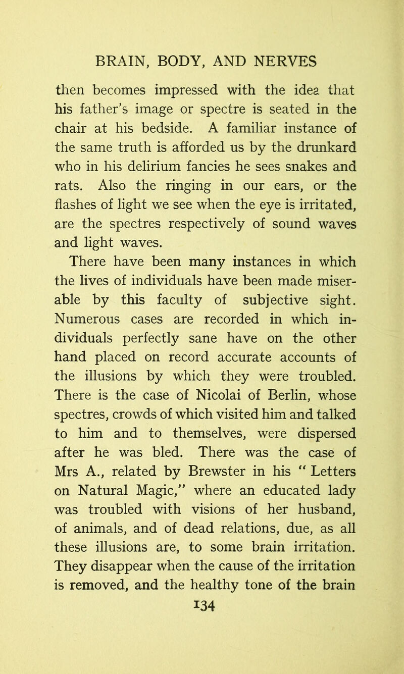 then becomes impressed with the idea that his father’s image or spectre is seated in the chair at his bedside. A familiar instance of the same truth is afforded us by the drunkard who in his delirium fancies he sees snakes and rats. Also the ringing in our ears, or the flashes of light we see when the eye is irritated, are the spectres respectively of sound waves and light waves. There have been many instances in which the lives of individuals have been made miser- able by this faculty of subjective sight. Numerous cases are recorded in which in- dividuals perfectly sane have on the other hand placed on record accurate accounts of the illusions by which they were troubled. There is the case of Nicolai of Berlin, whose spectres, crowds of which visited him and talked to him and to themselves, were dispersed after he was bled. There was the case of Mrs A., related by Brewster in his Letters on Natural Magic,” where an educated lady was troubled with visions of her husband, of animals, and of dead relations, due, as all these illusions are, to some brain irritation. They disappear when the cause of the irritation is removed, and the healthy tone of the brain