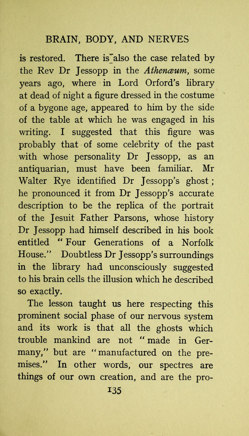 is restored. There is^also the case related by the Rev Dr Jessopp in the Athenceum, some years ago, where in Lord Orford’s library at dead of night a figure dressed in the costume of a bygone age, appeared to him by the side of the table at which he was engaged in his writing. I suggested that this figure was probably that of some celebrity of the past with whose personality Dr Jessopp, as an antiquarian, must have been familiar. Mr Walter Rye identified Dr Jessopp’s ghost; he pronounced it from Dr Jessopp’s accurate description to be the replica of the portrait of the Jesuit Father Parsons, whose history Dr Jessopp had himself described in his book entitled Four Generations of a Norfolk House.” Doubtless Dr Jessopp’s surroundings in the library had unconsciously suggested to his brain cells the illusion which he described so exactly. The lesson taught us here respecting this prominent social phase of our nervous system and its work is that all the ghosts which trouble mankind are not '' made in Ger- many,” but are “manufactured on the pre- mises.” In other words, our spectres are things of our own creation, and are the pro-
