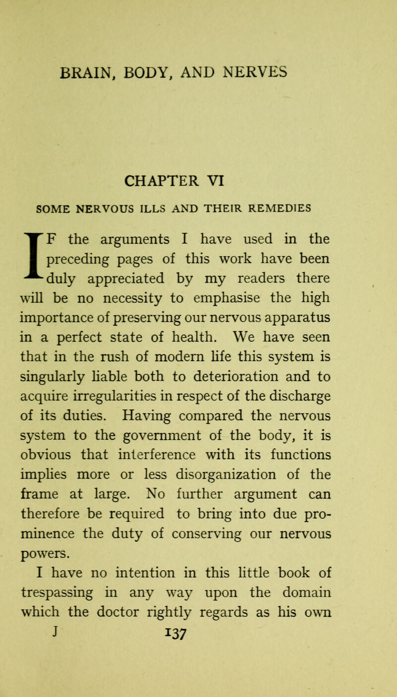 CHAPTER VI SOME NERVOUS ILLS AND THEIR REMEDIES IF the arguments I have used in the preceding pages of this work have been duly appreciated by my readers there will be no necessity to emphasise the high importance of preserving our nervous apparatus in a perfect state of health. We have seen that in the rush of modern hfe this system is singularly hable both to deterioration and to acquire irregularities in respect of the discharge of its duties. Having compared the nervous system to the government of the body, it is obvious that interference with its functions implies more or less disorganization of the frame at large. No further argument can therefore be required to bring into due pro- minence the duty of conserving our nervous powers. I have no intention in this little book of trespassing in any way upon the domain which the doctor rightly regards as his own