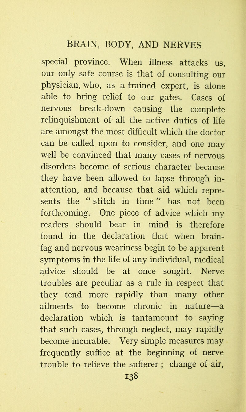 special province. When illness attacks us, our only safe course is that of consulting our physician, who, as a trained expert, is alone able to bring relief to our gates. Cases of nervous break-down causing the complete relinquishment of all the active duties of life are amongst the most difficult which the doctor can be called upon to consider, and one may well be convinced that many cases of nervous disorders become of serious character because they have been allowed to lapse through in- attention, and because that aid which repre- sents the ** stitch in time has not been forthcoming. One piece of advice which my readers should bear in mind is therefore found in the declaration that when brain- fag and nervous weariness begin to be apparent symptoms in the life of any individual, medical advice should be at once sought. Nerve troubles are peculiar as a rule in respect that they tend more rapidly than many other ailments to become chronic in nature—a declaration which is tantamount to saying that such cases, through neglect, may rapidly become incurable. Very simple measures may frequently suffice at the beginning of nerve trouble to relieve the sufferer; change of air,