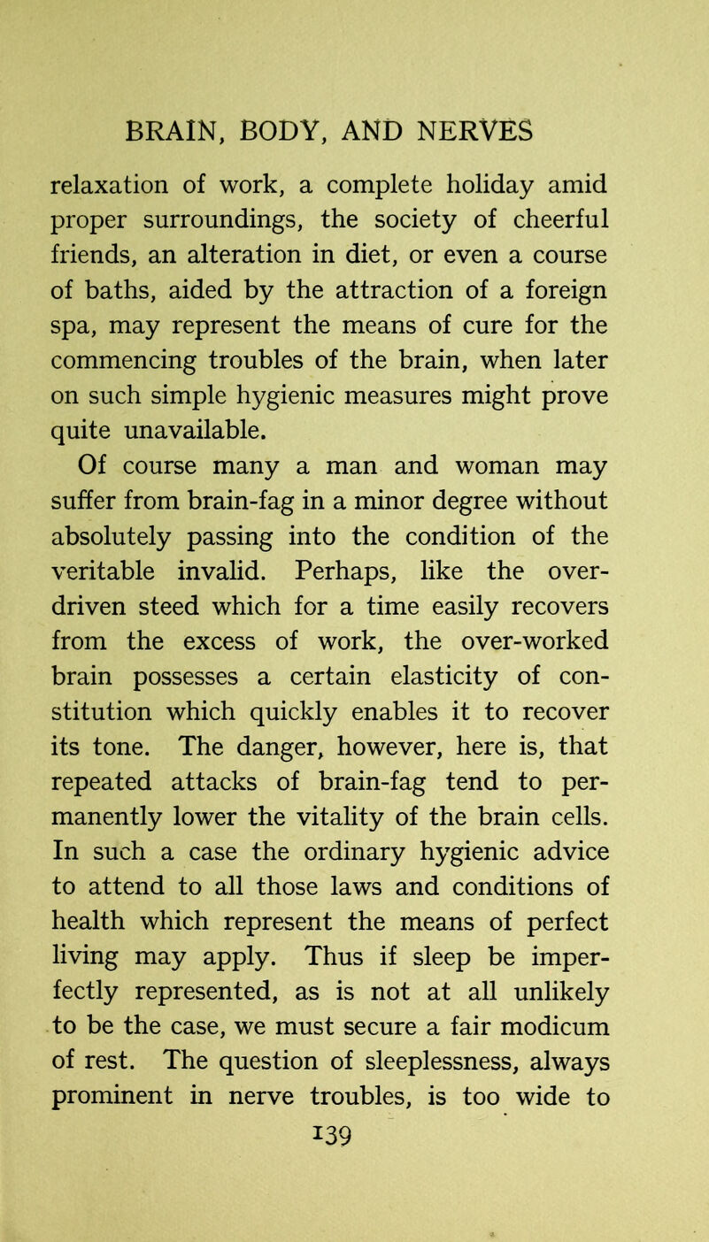relaxation of work, a complete holiday amid proper surroundings, the society of cheerful friends, an alteration in diet, or even a course of baths, aided by the attraction of a foreign spa, may represent the means of cure for the commencing troubles of the brain, when later on such simple hygienic measures might prove quite unavailable. Of course many a man and woman may suffer from brain-fag in a minor degree without absolutely passing into the condition of the veritable invalid. Perhaps, like the over- driven steed which for a time easily recovers from the excess of work, the over-worked brain possesses a certain elasticity of con- stitution which quickly enables it to recover its tone. The danger, however, here is, that repeated attacks of brain-fag tend to per- manently lower the vitality of the brain cells. In such a case the ordinary hygienic advice to attend to all those laws and conditions of health which represent the means of perfect living may apply. Thus if sleep be imper- fectly represented, as is not at all unlikely to be the case, we must secure a fair modicum of rest. The question of sleeplessness, always prominent in nerve troubles, is too wide to