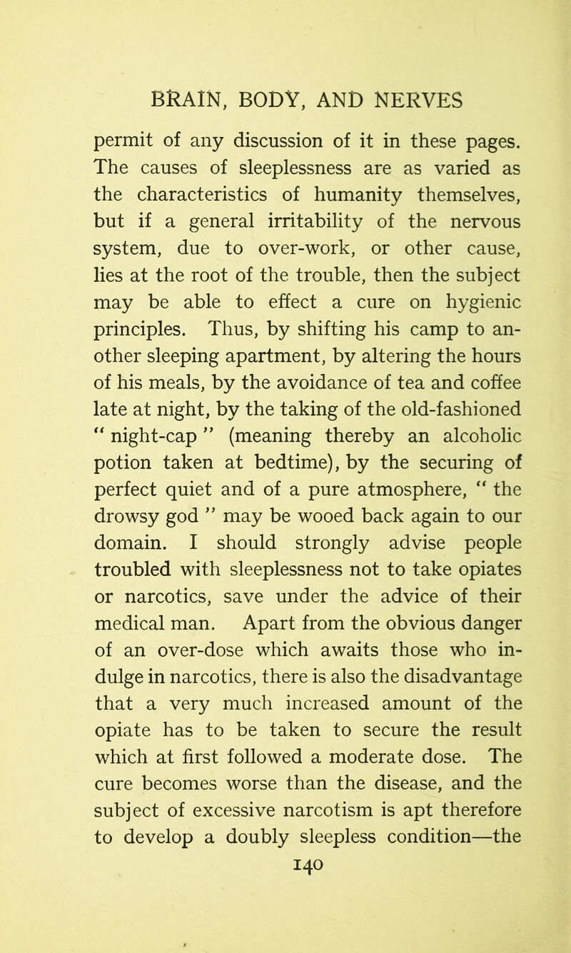 permit of any discussion of it in these pages. The causes of sleeplessness are as varied as the characteristics of humanity themselves, but if a general irritability of the nervous system, due to over-work, or other cause, lies at the root of the trouble, then the subject may be able to effect a cure on hygienic principles. Thus, by shifting his camp to an- other sleeping apartment, by altering the hours of his meals, by the avoidance of tea and coffee late at night, by the taking of the old-fashioned “ night-cap (meaning thereby an alcoholic potion taken at bedtime), by the securing of perfect quiet and of a pure atmosphere, “ the drowsy god ’’ may be wooed back again to our domain. I should strongly advise people troubled with sleeplessness not to take opiates or narcotics, save under the advice of their medical man. Apart from the obvious danger of an over-dose which awaits those who in- dulge in narcotics, there is also the disadvantage that a very much increased amount of the opiate has to be taken to secure the result which at first followed a moderate dose. The cure becomes worse than the disease, and the subject of excessive narcotism is apt therefore to develop a doubly sleepless condition—the