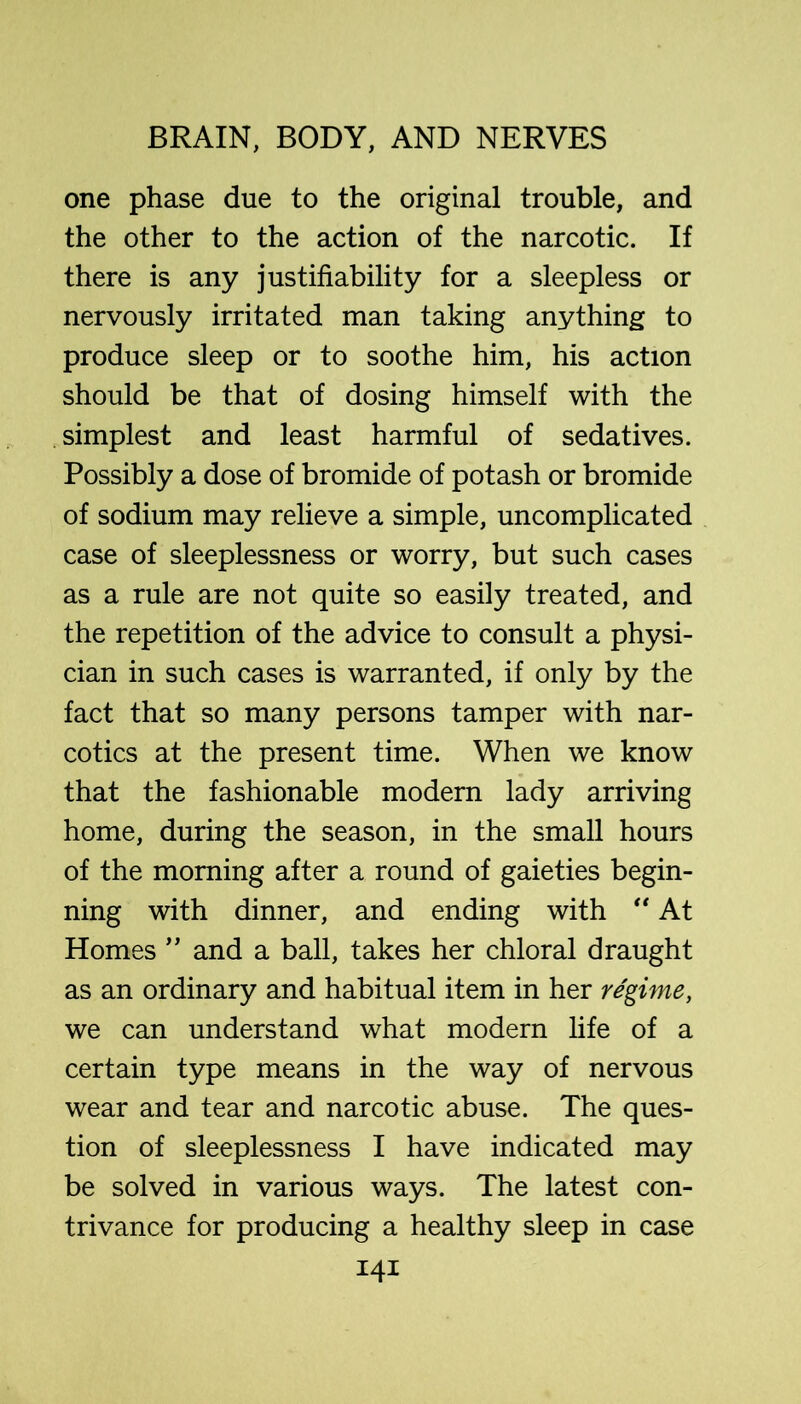 one phase due to the original trouble, and the other to the action of the narcotic. If there is any justifiability for a sleepless or nervously irritated man taking anything to produce sleep or to soothe him, his action should be that of dosing himself with the simplest and least harmful of sedatives. Possibly a dose of bromide of potash or bromide of sodium may relieve a simple, uncomplicated case of sleeplessness or worry, but such cases as a rule are not quite so easily treated, and the repetition of the advice to consult a physi- cian in such cases is warranted, if only by the fact that so many persons tamper with nar- cotics at the present time. When we know that the fashionable modern lady arriving home, during the season, in the small hours of the morning after a round of gaieties begin- ning with dinner, and ending with At Homesand a ball, takes her chloral draught as an ordinary and habitual item in her regime, we can understand what modern fife of a certain type means in the way of nervous wear and tear and narcotic abuse. The ques- tion of sleeplessness I have indicated may be solved in various ways. The latest con- trivance for producing a healthy sleep in case