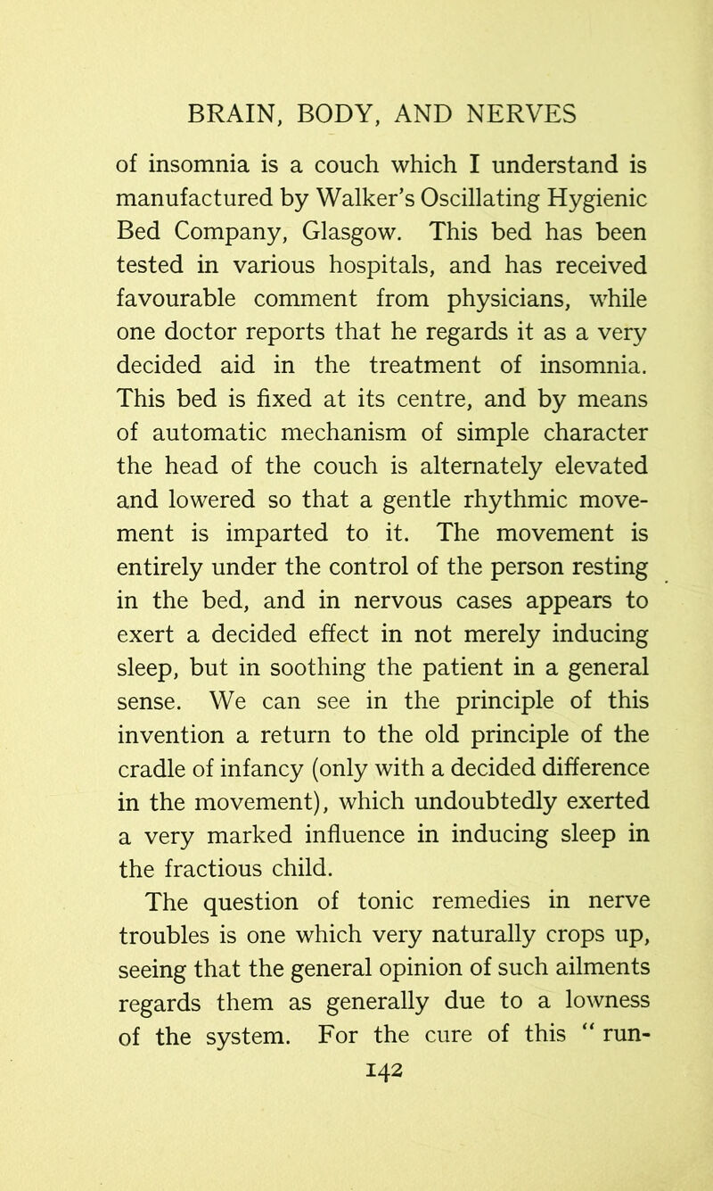 of insomnia is a couch which I understand is manufactured by Walker’s Oscillating Hygienic Bed Company, Glasgow. This bed has been tested in various hospitals, and has received favourable comment from physicians, while one doctor reports that he regards it as a very decided aid in the treatment of insomnia. This bed is fixed at its centre, and by means of automatic mechanism of simple character the head of the couch is alternately elevated and lowered so that a gentle rhythmic move- ment is imparted to it. The movement is entirely under the control of the person resting in the bed, and in nervous cases appears to exert a decided effect in not merely inducing sleep, but in soothing the patient in a general sense. We can see in the principle of this invention a return to the old principle of the cradle of infancy (only with a decided difference in the movement), which undoubtedly exerted a very marked influence in inducing sleep in the fractious child. The question of tonic remedies in nerve troubles is one which very naturally crops up, seeing that the general opinion of such ailments regards them as generally due to a lowness of the system. For the cure of this “ run-