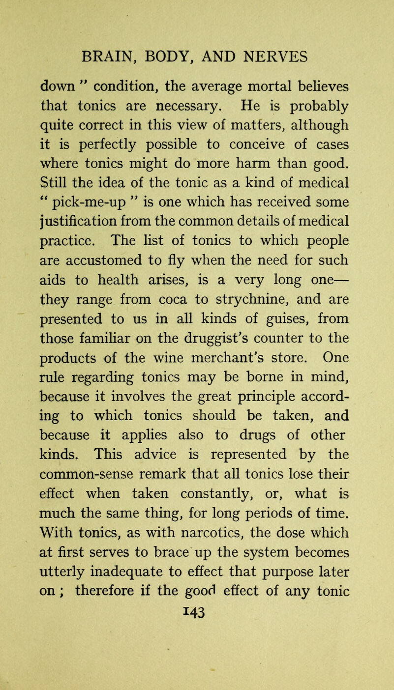 down condition, the average mortal believes that tonics are necessary. He is probably quite correct in this view of matters, although it is perfectly possible to conceive of cases where tonics might do more harm than good. Still the idea of the tonic as a kind of medical “ pick-me-up is one which has received some justification from the common details of medical practice. The list of tonics to which people are accustomed to fly when the need for such aids to health arises, is a very long one— they range from coca to strychnine, and are presented to us in all kinds of guises, from those familiar on the druggist's counter to the products of the wine merchant’s store. One rule regarding tonics may be borne in mind, because it involves the great principle accord- ing to which tonics should be taken, and because it applies also to drugs of other kinds. This advice is represented by the common-sense remark that all tonics lose their effect when taken constantly, or, what is much the same thing, for long periods of time. With tonics, as with narcotics, the dose which at first serves to brace up the system becomes utterly inadequate to effect that purpose later on; therefore if the good effect of any tonic
