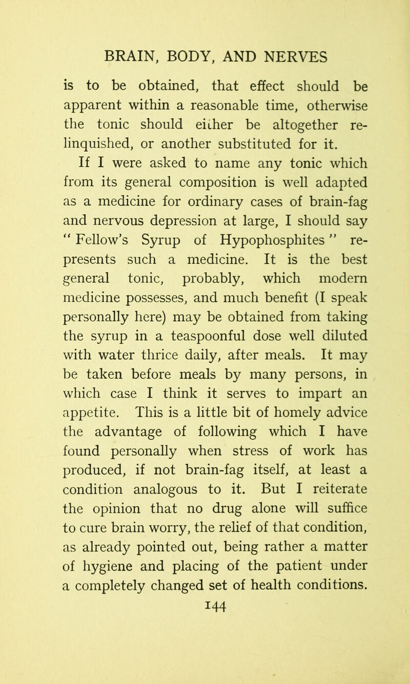 is to be obtained, that effect should be apparent within a reasonable time, otherwise the tonic should either be altogether re- linquished, or another substituted for it. If I were asked to name any tonic which from its general composition is well adapted as a medicine for ordinary cases of brain-fag and nervous depression at large, I should say “ Fellow’s Syrup of Hypophosphites ” re- presents such a medicine. It is the best general tonic, probably, which modern medicine possesses, and much benefit (I speak personally here) may be obtained from taking the syrup in a teaspoonful dose well diluted with water thrice daily, after meals. It may be taken before meals by many persons, in which case I think it serves to impart an appetite. This is a little bit of homely advice the advantage of following which I have found personally when stress of work has produced, if not brain-fag itself, at least a condition analogous to it. But I reiterate the opinion that no drug alone will suffice to cure brain worry, the rehef of that condition, as already pointed out, being rather a matter of hygiene and placing of the patient under a completely changed set of health conditions.