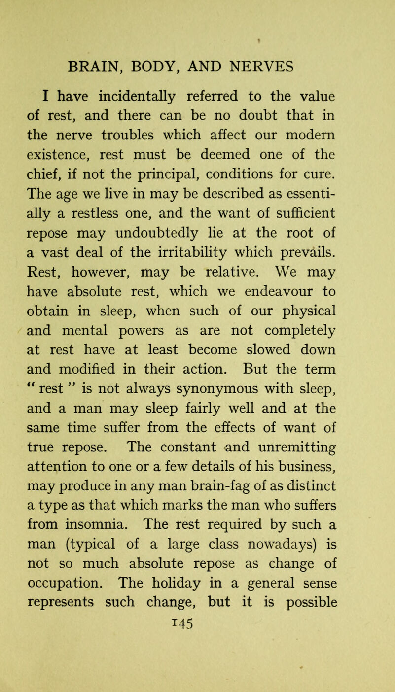 I have incidentally referred to the value of rest, and there can be no doubt that in the nerve troubles which affect our modern existence, rest must be deemed one of the chief, if not the principal, conditions for cure. The age we live in may be described as essenti- ally a restless one, and the want of sufficient repose may undoubtedly lie at the root of a vast deal of the irritability which prevails. Rest, however, may be relative. We may have absolute rest, which we endeavour to obtain in sleep, when such of our physical and mental powers as are not completely at rest have at least become slowed down and modified in their action. But the term ** rest ” is not always synonymous with sleep, and a man may sleep fairly well and at the same time suffer from the effects of want of true repose. The constant and unremitting attention to one or a few details of his business, may produce in any man brain-fag of as distinct a type as that which marks the man who suffers from insomnia. The rest required by such a man (typical of a large class nowadays) is not so much absolute repose as change of occupation. The holiday in a general sense represents such change, but it is possible