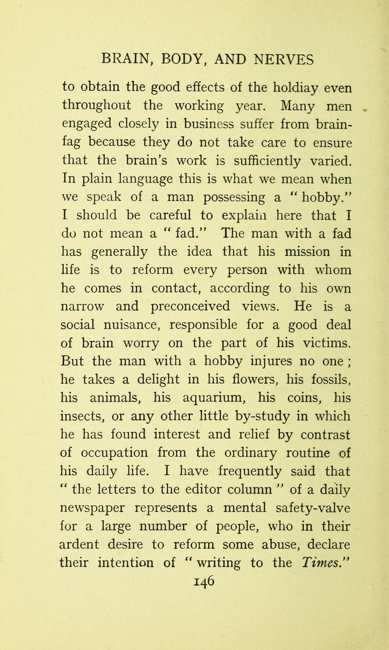 to obtain the good effects of the holdiay even throughout the working year. Many men engaged closely in business suffer from brain- fag because they do not take care to ensure that the brain's work is sufficiently varied. In plain language this is what we mean when we speak of a man possessing a “ hobby. I should be careful to explain here that I do not mean a “ fad. The man with a fad has generally the idea that his mission in life is to reform every person with whom he comes in contact, according to his own narrow and preconceived views. He is a social nuisance, responsible for a good deal of brain worry on the part of his victims. But the man with a hobby injures no one ; he takes a delight in his flowers, his fossils, his animals, his aquarium, his coins, his insects, or any other little by-study in which he has found interest and relief by contrast of occupation from the ordinary routine of his daily life. I have frequently said that the letters to the editor column  of a daily newspaper represents a mental safety-valve for a large number of people, who in their ardent desire to reform some abuse, declare their intention of writing to the Times”