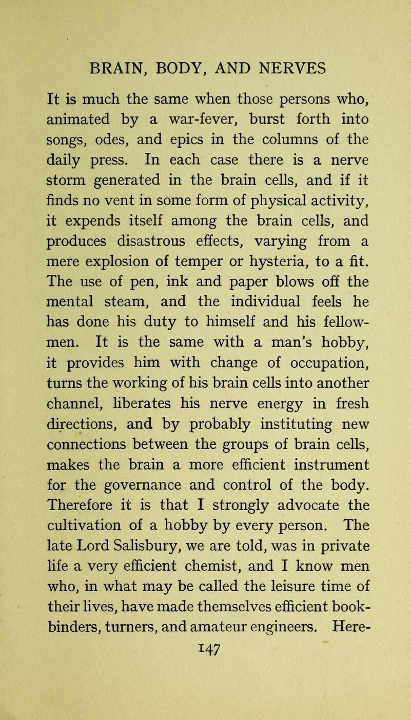 It is much the same when those persons who, animated by a war-fever, burst forth into songs, odes, and epics in the columns of the daily press. In each case there is a nerve storm generated in the brain cells, and if it finds no vent in some form of physical activity, it expends itself among the brain cells, and produces disastrous effects, varying from a mere explosion of temper or hysteria, to a fit. The use of pen, ink and paper blows off the mental steam, and the individual feels he has done his duty to himself and his fellow- men. It is the same with a man’s hobby, it provides him with change of occupation, turns the working of his brain cells into another channel, liberates his nerve energy in fresh directions, and by probably instituting new connections between the groups of brain cells, makes the brain a more efficient instrument for the governance and control of the body. Therefore it is that I strongly advocate the cultivation of a hobby by every person. The late Lord Salisbury, we are told, was in private life a very efficient chemist, and I know men who, in what may be called the leisure time of their lives, have made themselves efficient book- binders, turners, and amateur engineers. Here-