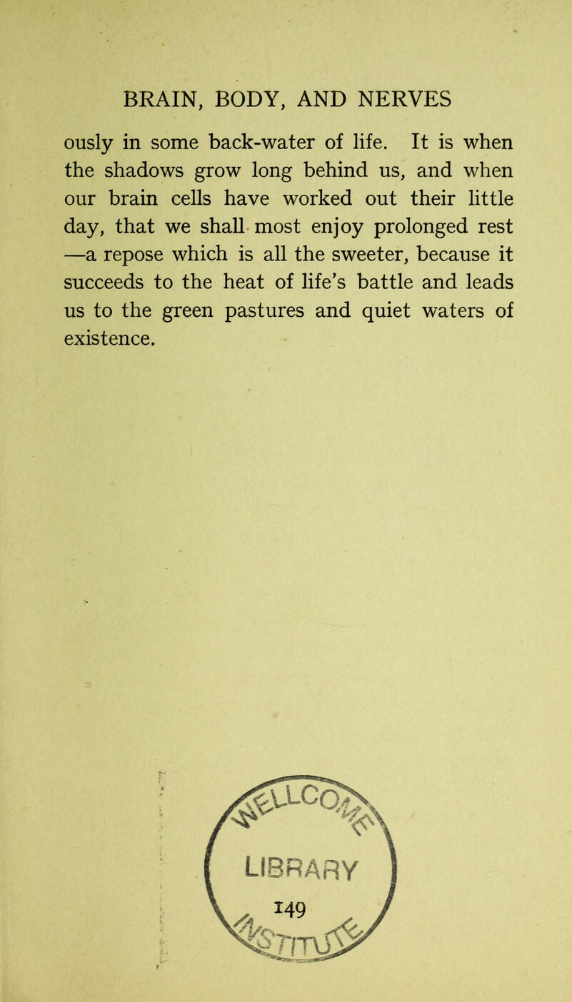 ously in some back-water of life. It is when the shadows grow long behind us, and when our brain cells have worked out their little day, that we shall-most enjoy prolonged rest —a repose which is all the sweeter, because it succeeds to the heat of life’s battle and leads us to the green pastures and quiet waters of existence.