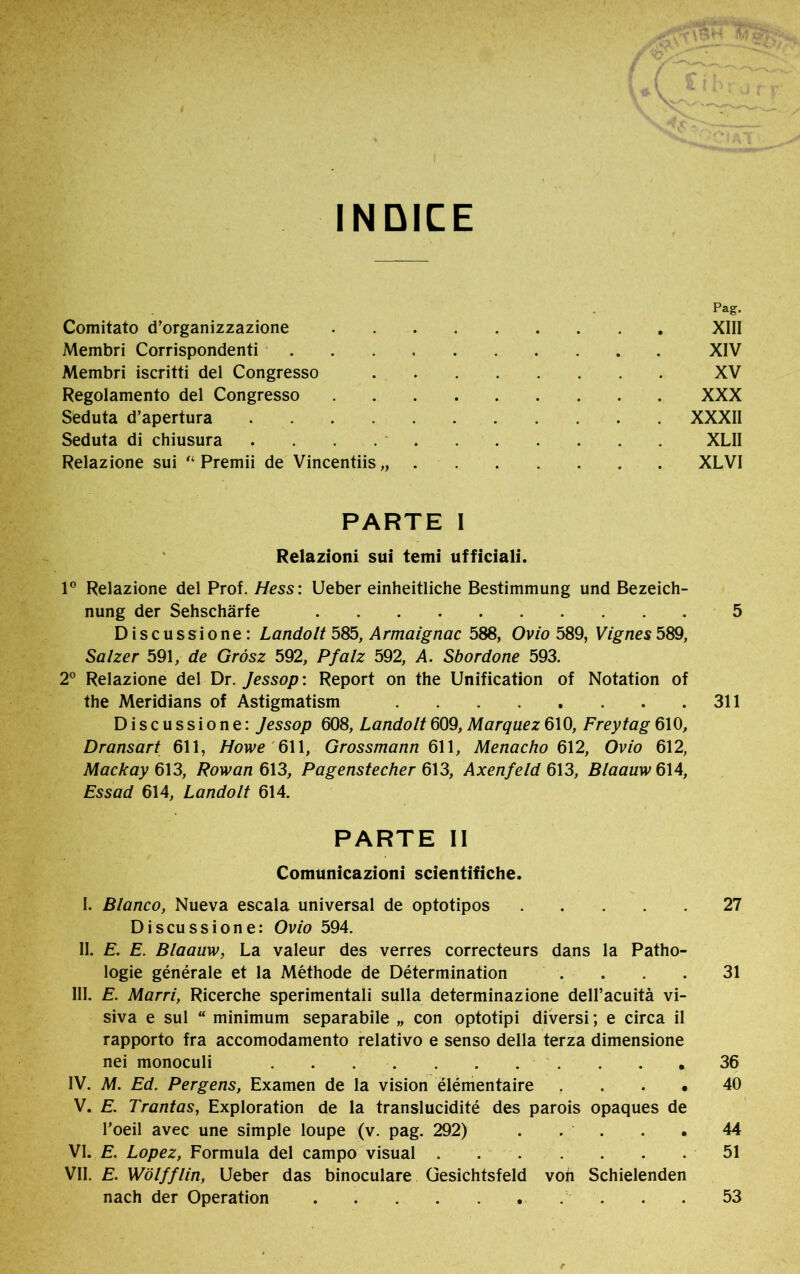 INDICE Comitato d’organizzazione Pag. XIII Membri Corrispondenti .... XIV Membri iscritti del Congresso XV Regolamento del Congresso XXX Seduta d’apertura XXXII Seduta di chiusura . . XLII Relazione sui “ Premii de Vincentiis,, . XLVI PARTE I Relazioni sui temi ufficiali. Io Relazione del Prof. Hess: Ueber einheitliche Bestimmung und Bezeich- nung der Sehschärfe 5 Discussione: Landolt 585, Armaignac 588, Ovio 589, Vignes 589, Salzer 591, de Grosz 592, Pfalz 592, A. Sbordone 593. 2° Relazione del Dr. Jessop : Report on the Unification of Notation of the Meridians of Astigmatism 311 Discussione: Jessop 608, Lando It 609, Marquez 610, Frey tag 610, Dransart 611, Howe 611, Grossmann 611, Menacho 612, Ovio 612, Mackay 613, Rowan 613, Pagenstecher 613, Axenfeld 613, Blaauw 614, Essad 614, Lando It 614. PARTE II Comunicazioni scientifiche. I. Blanco, Nueva escala universal de optotipos 27 Discussione: Ovio 594. II. E. E. Blaauw, La valeur des verres correcteurs dans la Patho- logie générale et la Méthode de Détermination .... 31 III. E. Marri, Ricerche sperimentali sulla determinazione dell’acuità vi- siva e sul “ minimum separabile „ con optotipi diversi ; e circa il rapporto fra accomodamento relativo e senso della terza dimensione nei monoculi . . . . . . . . . . 36 IV. M. Ed. Pergens, Examen de la vision élémentaire • 40 V. E. Trantas. Exploration de la translucidité des parois opaques de l’oeil avec une simple loupe (v. pag. 292) . . . . • 44 VI. E. Lopez, Formula del campo visual 51 VII. E. WölffUn, Ueber das binoculare Gesichtsfeld von Schielenden nach der Operation 53