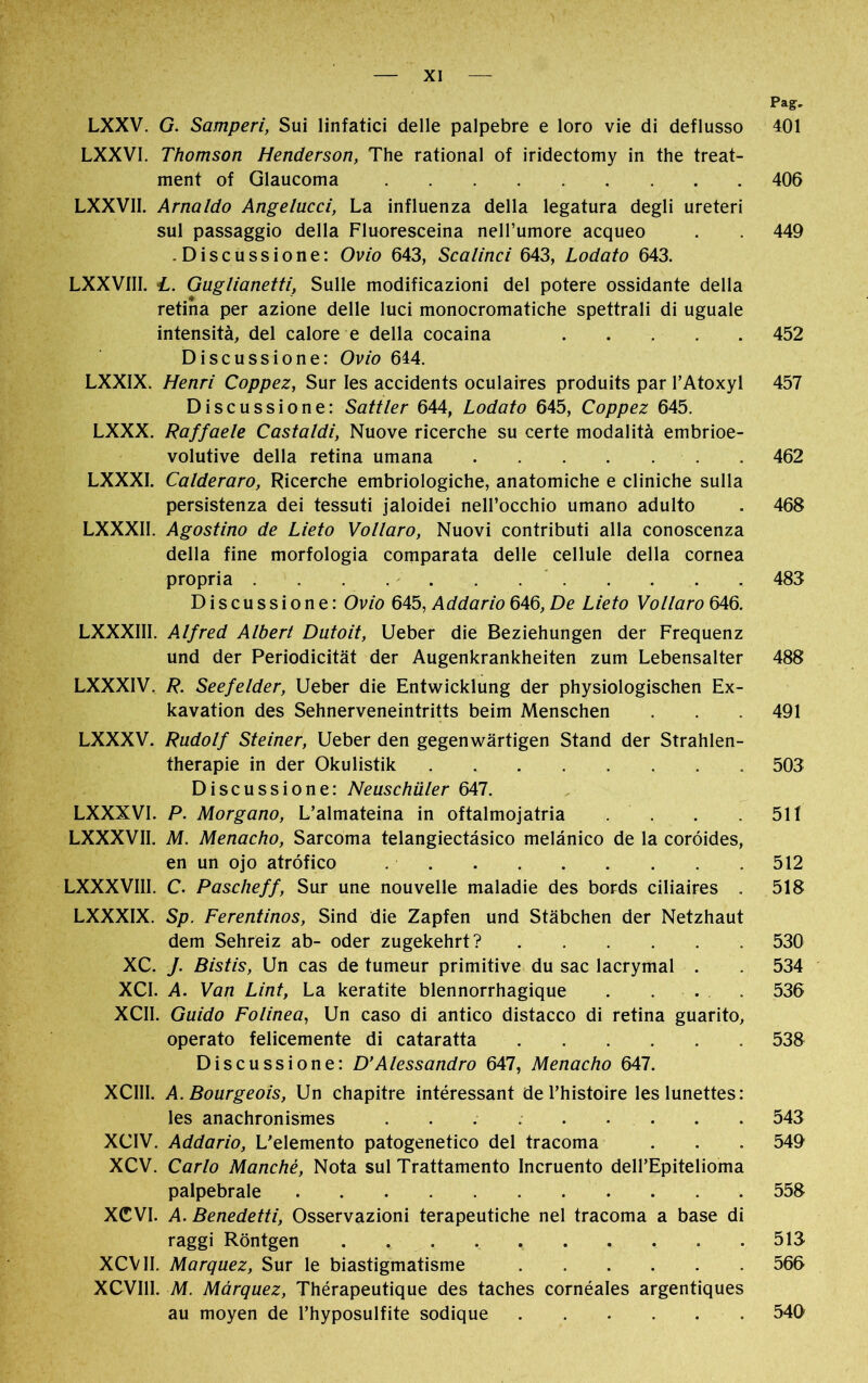 LXXV. G. Samperi, Sui linfatici delle palpebre e loro vie di deflusso LXXVI. Thomson Henderson, The rational of iridectomy in the treat- ment of Glaucoma LXXVII. Arnaldo Angelucci, La influenza della legatura degli ureteri sul passaggio della Fluoresceina nell’umore acqueo -Discussione: Ovio 643, Scalinci 643, Lodato 643. LXXV1II. L. Guglianetti, Sulle modificazioni del potere ossidante della retina per azione delle luci monocromatiche spettrali di uguale intensità, del calore e della cocaina Discussione: Ovio 614. LXXIX. Henri Coppez, Sur Ies accidents oculaires produits par l’Atoxyl Discussione: Sattler 644, Lodato 645, Coppez 645. LXXX. Raffaele Castaldi, Nuove ricerche su certe modalità embrioe- volutive della retina umana LXXXI. Calderaro, Ricerche embriologiche, anatomiche e cliniche sulla persistenza dei tessuti jaloidei nell’occhio umano adulto LXXXII. Agostino de Lieto Vollaro, Nuovi contributi alla conoscenza della fine morfologia comparata delle cellule della cornea propria Discussione: Ovio 645, Addano 646, De Lieto Vollaro 646. LXXXIII. Alfred Albert Dutoit, Ueber die Beziehungen der Frequenz und der Periodicität der Augenkrankheiten zum Lebensalter LXXXIV. R. Seefelder, Ueber die Entwicklung der physiologischen Ex- kavation des Sehnerveneintritts beim Menschen LXXXV. Rudolf Steiner, Ueber den gegenwärtigen Stand der Strahlen- therapie in der Okulistik Discussione: Neuschüler 647. LXXXVI. P. Morgaño, L’almateina in oftalmojatria . LXXXVII. M. Menacho, Sarcoma telangiectásico melánico de la coroides, en un ojo atròfico LXXXVIII. C. Pascheff, Sur une nouvelle maladie des bords ciliaires . LXXXIX. Sp. Ferentinos, Sind die Zapfen und Stäbchen der Netzhaut dem Sehreiz ab- oder zugekehrt? XC. J. Bistis, Un cas de tumeur primitive du sac lacrymal . XCI. A. Van Lint, La keratite blennorrhagique . . . . XCII. Guido Folinea, Un caso di antico distacco di retina guarito, operato felicemente di cataratta Discussione: D’Alessandro 647, Menacho 647. XCIII. A. Bourgeois, Un chapitre intéressant de l’histoire les lunettes: les anachronismes XCIV. Addario, L’elemento patogenetico del tracoma XCV. Carlo Manché, Nota sul Trattamento Incruento dell’Epitelioma palpebrale XCVI. A. Benedetti, Osservazioni terapeutiche nel tracoma a base di raggi Röntgen . . , . .. XCV II. Marquez, Sur le biastigmatisme XCVI11. M. Márquez, Thérapeutique des taches cornéales argentiques au moyen de l’hyposulfite sodique Pag, 401 406 449 452 457 462 468 483 488 491 503 51Í 512 518 530 534 536 538 543 549 558 513 566 540