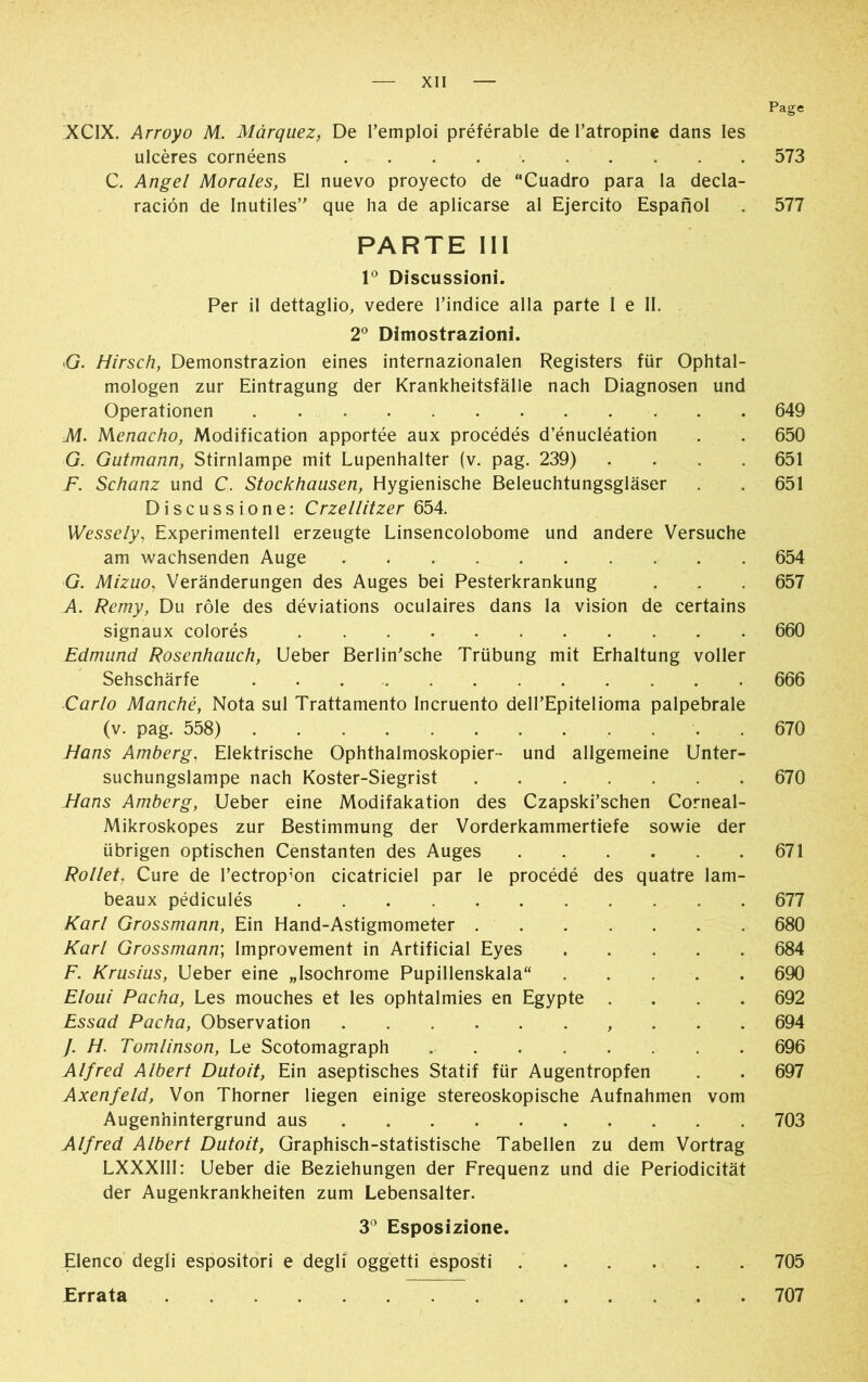 Page XCIX. Arroyo M. Márquez, De l’emploi préférable de l’atropine dans les ulcères cornéens 573 C. Angel Morales, El nuevo proyecto de “Cuadro para la decla- ración de Inutiles” que ha de aplicarse al Ejercito Español . 577 PARTE III Io Discussioni. Per il dettaglio, vedere l’indice alla parte I e II. 2° Dimostrazioni. G. Hirsch, Demonstrazion eines internazionalen Registers für Ophtal- mologen zur Eintragung der Krankheitsfälle nach Diagnosen und Operationen 649 M. Menacho, Modification apportée aux procédés d’énucléation . . 650 G. Gutmann, Stirnlampe mit Lupenhalter (v. pag. 239) .... 651 F. Schanz und C. Stockhausen, Hygienische Beleuchtungsgläser . . 651 Discussione: Crzellitzer 654. Wessely, Experimentell erzeugte Linsencolobome und andere Versuche am wachsenden Auge 654 G. Mizuo, Veränderungen des Auges bei Pesterkrankung . . . 657 A. Remy, Du rôle des déviations oculaires dans la vision de certains signaux colorés 660 Edmund Rosenhauch, Ueber Berlin’sche Trübung mit Erhaltung voller Sehschärfe 666 Carlo Manché, Nota sul Trattamento Incruento dell’Epitelioma palpebrale (v. pag. 558) 670 Hans Amberg. Elektrische Ophthalmoskopier- und allgemeine Unter- suchungslampe nach Koster-Siegrist 670 Hans Amberg, Ueber eine Modifakation des Czapski’schen Corneal- Mikroskopes zur Bestimmung der Vorderkammertiefe sowie der übrigen optischen Censtanten des Auges 671 Rollet Cure de l’ectrop;on cicatriciel par le procédé des quatre lam- beaux pédiculés 677 Karl Grossmann, Ein Hand-Astigmometer 680 Karl Grossmann; Improvement in Artificial Eyes 684 F. Krusius, Ueber eine „Isochrome Pupillenskala“ 690 Eloui Pacha, Les mouches et les ophtalmies en Egypte .... 692 Essad Pacha, Observation , 694 /. H. Tomlinson, Le Scotomagraph 696 Alfred Albert Dutoit, Ein aseptisches Statif für Augentropfen . . 697 Axenfeld, Von Thorner liegen einige stereoskopische Aufnahmen vom Augenhintergrund aus . 703 Alfred Albert Dutoit, Graphisch-statistische Tabellen zu dem Vortrag LXXXIII: Ueber die Beziehungen der Frequenz und die Periodicität der Augenkrankheiten zum Lebensalter. 3° Esposizione. Elenco degli espositori e degli oggetti esposti 705 Errata 707