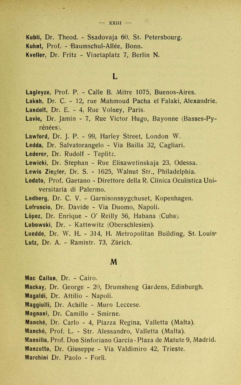 Kubli, Dr. Theod. - Ssadovaja 60. St. Petersbourg. Kuhnt, Prof. - Baumschul-Allée, Bonn. Kveller, Dr. Fritz - Vinetaplatz 7, Berlin N. L Lagleyze, Prof. P. - Calle B. Mitre 1075, Buenos-Aires. Lakah, Dr. C. - 12, rue Mahmoud Pacha el Falaki, Alexandrie. Landolt, Dr. E. - 4, Rue Volney, Paris. Lavie, Dr. Jamin - 7, Rue Victor Hugo, Bayonne (Basses-Py- rénées). Lawford, Dr. J. P. - 99, Harley Street, London W. Ledda, Dr. Salvatorangelo - Via Bailla 32, Cagliari. Lederer, Dr. Rudolf - Teplitz. Lewicki, Dr. Stephan - Rue Elisawetinskaja 23, Odessa. Lewis Ziegler, Dr. S. - 1625, Walnut Str., Philadelphia. Lodato, Prof. Gaetano - Direttore della R. Clinica Oculistica Uni- versitaria di Palermo. Lodberg, Dr. C. V. - Garnisonssygchuset, Kopenhagen. Lofruscio, Dr. Davide - Via Duomo, Napoli. López, Dr. Enrique - O’ Reilly 56, Habana (Cuba). Lubowski, Dr. - Kattowitz (Oberschlesien). Luedde, Dr. W. H. - 314, H. Metropolitan Building, St. Louis0 Lutz, Dr. A. - Ramistr. 73, Zürich. M Mac Callan, Dr. - Cairo. Mackay, Dr. George - 20, Drumsheng Gardens, Edinburgh. Magaldi, Dr. Attilio - Napoli. Maggiulli, Dr. Achilie - Muro Leccese. Magnani, Dr. Camillo - Smirne. Manché, Dr. Carlo - 4, Piazza Regina, Valletta (Malta). Manché, Prof. L. - Str. Alessandro, Valletta (Malta). Mansilla, Prof. Don Sinforiano Garcia - Plaza de Matute 9, Madrid. Manzutto, Dr. Giuseppe - Via Valdimiro 42, Trieste. Marchini Dr. Paolo - Forlì.