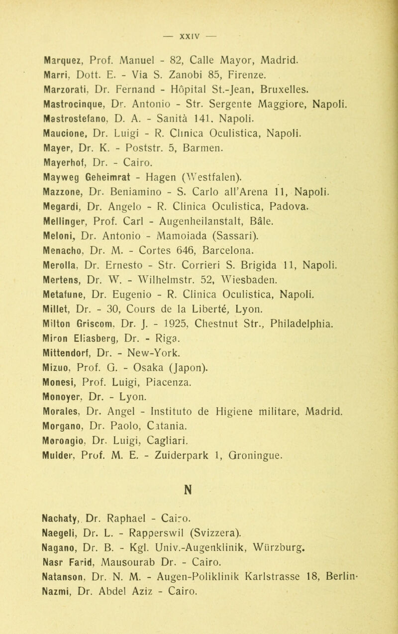 Marquez, Prof. Manuel - 82, Calle Mayor, Madrid. Marri, Dott. E. - Via S. Zanobi 85, Firenze. Marzorati, Dr. Fernand - Hôpital St.-Jean, Bruxelles. Mastrocinque, Dr. Antonio - Str. Sergente Maggiore, Napoli. Mastrostefano, D. A. - Sanità 141. Napoli. Maucione, Dr. Luigi - R. Clinica Oculistica, Napoli. Mayer, Dr. K. - Poststr. 5, Barmen. Mayerhof, Dr. - Cairo. Mayweg Geheimrat - Hagen (Westfalen). Mazzone, Dr. Beniamino - S. Carlo all’Arena 11, Napoli. Megardi, Dr. Angelo - R. Clinica Oculistica, Padova. Mellinger, Prof. Carl - Augenheilanstalt, Bâle. Meloni, Dr. Antonio - Mamoiada (Sassari). Menacho, Dr. M. - Cortes 646, Barcelona. Merolla, Dr. Ernesto - Str. Corrieri S. Brigida 11, Napoli. Mertens, Dr. W. - Wilhelmstr. 52, Wiesbaden. Metafune, Dr. Eugenio - R. Clinica Oculistica, Napoli. Millet, Dr. - 30, Cours de la Liberté, Lyon. Milton Griscom, Dr. J. - 1925, Chestnut Str., Philadelphia. Miron Eliasberg, Dr. - Riga. Mittendorf, Dr. - New-York. Mizuo, Prof. G. - Osaka (Japon). Monesi, Prof. Luigi, Piacenza. Monoyer, Dr. - Lyon. Morales, Dr. Angel - Instituto de Higiene militare, Madrid. Morgaño, Dr. Paolo, Catania. Morongio, Dr. Luigi, Cagliari. Mulder, Prof. M. E. - Zuiderpark 1, Groningue. N Nachaty, Dr. Raphael - Cairo. Naegeli, Dr. L. - Rapperswil (Svizzera). Nagano, Dr. B. - Kgl. Univ.-Augenklinik, Würzburg. Nasr Farid, Mausourab Dr. - Cairo. Natanson, Dr. N. M. - Augen-Poliklinik Karlstrasse 18, Berlin* Nazmi, Dr. Abdel Aziz - Cairo.