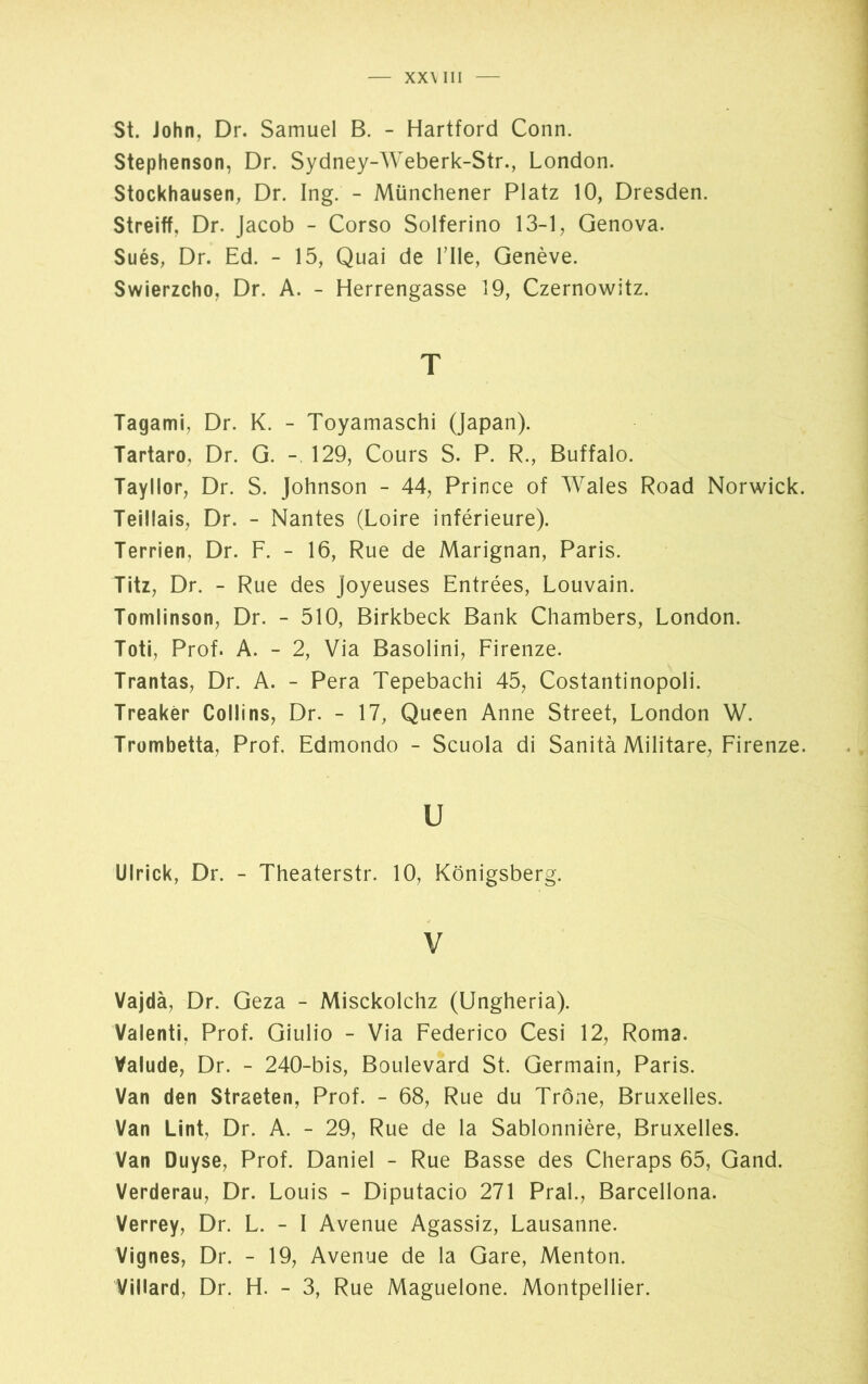 XX\ III St. John, Dr. Samuel B. - Hartford Conn. Stephenson, Dr. Sydney-Weberk-Str., London. Stockhausen, Dr. Ing. - Münchener Platz 10, Dresden. Streift, Dr. Jacob - Corso Solferino 13-1, Genova. Sués, Dr. Ed. - 15, Quai de Tile, Genève. Swierzcho, Dr. A. - Herrengasse 19, Czernowitz. T Tagami, Dr. K. - Toyamaschi (Japan). Tartaro, Dr. G. - 129, Cours S. P. R., Buffalo. Tayllor, Dr. S. Johnson - 44, Prince of Wales Road Norwick. Teiüais, Dr. - Nantes (Loire inférieure). Terrien, Dr. F. - 16, Rue de Marignan, Paris. Titz, Dr. - Rue des Joyeuses Entrées, Louvain. Tomlinson, Dr. - 510, Birkbeck Bank Chambers, London. Toti, Prof. A. - 2, Via Basolini, Firenze. Trantas, Dr. A. - Pera Tepebachi 45, Costantinopoli. Treakèr Collins, Dr. - 17, Queen Anne Street, London W. Trombetta, Prof. Edmondo - Scuola di Sanità Militare, Firenze. u Ulrick, Dr. - Theaterstr. 10, Königsberg. V Vajdà, Dr. Geza - Misckolchz (Ungheria). Valenti, Prof. Giulio - Via Federico Cesi 12, Roma. Valude, Dr. - 240-bis, Boulevard St. Germain, Paris. Van den Straeten, Prof. - 68, Rue du Trône, Bruxelles. Van Lint, Dr. A. - 29, Rue de la Sablonnière, Bruxelles. Van Duyse, Prof. Daniel - Rue Basse des Cheraps 65, Gand. Verderau, Dr. Louis - Diputacio 271 Pral., Barcellona. Verrey, Dr. L. - I Avenue Agassiz, Lausanne. Vignes, Dr. - 19, Avenue de la Gare, Menton. Villard, Dr. H. - 3, Rue Maguelone. Montpellier.