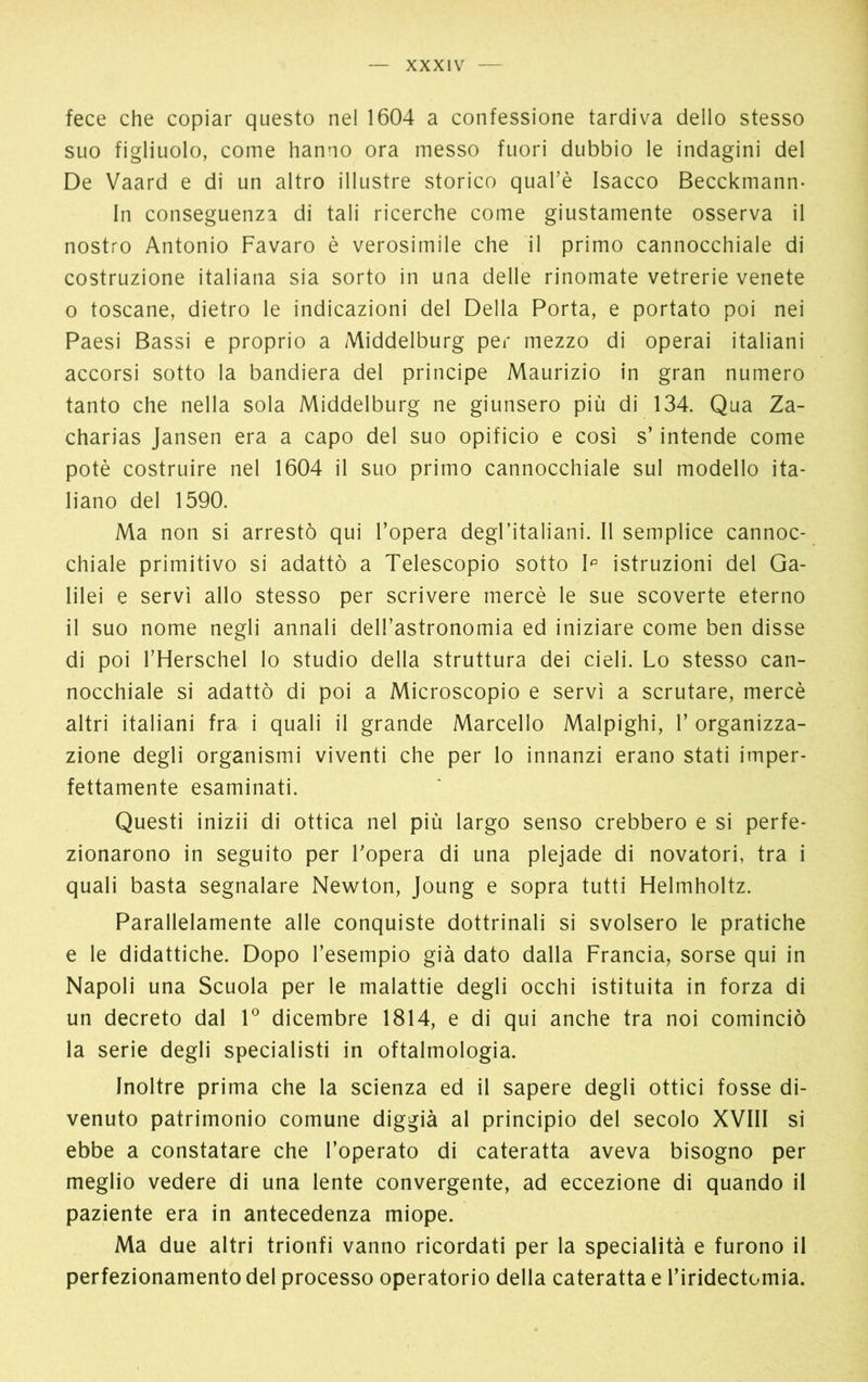 fece che copiar questo nel 1604 a confessione tardiva dello stesso suo figliuolo, come hanno ora messo fuori dubbio le indagini del De Vaard e di un altro illustre storico qual’è Isacco Becckmann- In conseguenza di tali ricerche come giustamente osserva il nostro Antonio Favaro è verosimile che il primo cannocchiale di costruzione italiana sia sorto in una delle rinomate vetrerie venete o toscane, dietro le indicazioni del Della Porta, e portato poi nei Paesi Bassi e proprio a Middelburg per mezzo di operai italiani accorsi sotto la bandiera del principe Maurizio in gran numero tanto che nella sola Middelburg ne giunsero più di 134. Qua Za- charias Jansen era a capo del suo opificio e così s’intende come potè costruire nel 1604 il suo primo cannocchiale sul modello ita- liano del 1590. Ma non si arrestò qui l’opera degl’italiani. Il semplice cannoc- chiale primitivo si adattò a Telescopio sotto Ip istruzioni del Ga- lilei e servì allo stesso per scrivere mercè le sue scoverte eterno il suo nome negli annali dell’astronomia ed iniziare come ben disse di poi l’Herschel lo studio della struttura dei cieli. Lo stesso can- nocchiale si adattò di poi a Microscopio e servì a scrutare, mercè altri italiani fra i quali il grande Marcello Malpighi, 1’ organizza- zione degli organismi viventi che per lo innanzi erano stati imper- fettamente esaminati. Questi inizii di ottica nel più largo senso crebbero e si perfe- zionarono in seguito per l’opera di una plejade di novatori, tra i quali basta segnalare Newton, Joung e sopra tutti Helmholtz. Parallelamente alle conquiste dottrinali si svolsero le pratiche e le didattiche. Dopo l’esempio già dato dalla Francia, sorse qui in Napoli una Scuola per le malattie degli occhi istituita in forza di un decreto dal Io dicembre 1814, e di qui anche tra noi cominciò la serie degli specialisti in oftalmologia. Inoltre prima che la scienza ed il sapere degli ottici fosse di- venuto patrimonio comune diggià al principio del secolo XVIII si ebbe a constatare che l’operato di cateratta aveva bisogno per meglio vedere di una lente convergente, ad eccezione di quando il paziente era in antecedenza miope. Ma due altri trionfi vanno ricordati per la specialità e furono il perfezionamento del processo operatorio della cateratta e l’iridectomia.