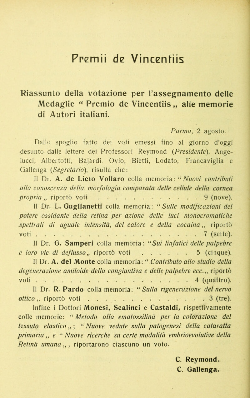 Premii de Vincenhis Riassunto della votazione per rassegnamento delle Medaglie “ Premio de Vincentiis,, alle memorie di Autori italiani. Parma, 2 agosto. Dallo spoglio fatto dei voti emessi fino al giorno d’oggi desunto dalle lettere dei Professori Reymond (Presidente), Ange- lucci, Albertotti, Bajardi. Ovio, Bietti, Lodato, Francaviglia e Gallenga {Segretario), risulta che: Il Dr. A. de Lieto Vollaro colia memoria: “Nuovi contributi alla conoscenza della morfologia comparata delle cellule della cornea propria „ riportò voti 9 (nove). Il Dr. L. Guglianetti colla memoria : “ Sulle modificazioni del potere ossidante della retina per azione delle luci monocromatiche spettrali di uguale intensità, del calore e della cocaina „ riportò voti 7 (sette). Il Dr. G. Samperi colla memoria: “Sui linfatici delle palpebre e loro vie di deflusso„ riportò voti 5 (cinque). Il Dr. A. del Monte colla memoria: “ Contributo allo studio della degenerazione amiloide della congiuntiva e delle palpebre ecc.,, riportò voti 4 (quattro). Il Dr. R. Pardo colla memoria: “Sulla rigenerazione del nervo ottico „ riportò voti 3 (tre). Infine i Dottori Monesi, Scalinci e Castaldi, rispettivamente colle memorie: “Metodo alla ematossilinà per la colorazione del tessuto elastico „ ; “Nuove vedute sulla patogenesi della cataratta primaria „ e “ Nuove ricerche su certe modalità embrioevolutive della Retina umana „ , riportarono ciascuno un voto. C. Reymond. C. Gallenga.