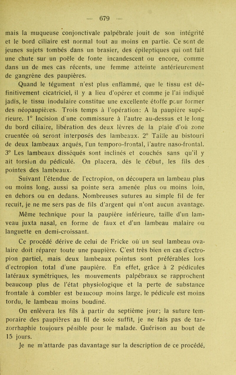 mais la muqueuse conjonctivale palpébrale jouit de son intégrité et le bord ciliaire est normal tout au moins en partie. Ce SGnt de jeunes sujets tombés dans un brasier, des épileptiques qui ont fait une chute sur un poêle de fonte incandescent ou encore, comme dans un de mes cas récents, une femme atteinte antérieurement de gangrène des paupières. Quand le tégument n’est plus enflammé, que le tissu est dé- finitivement cicatriciel, il y a lieu d’opérer et comme je l’ai indiqué jadis, le tissu inodulaire constitue une excellente étoffe peur former des néopaupières. Trois temps à l’opération: A la paupière supé- rieure. Io Incision d'une commissure à l’autre au-dessus et le long du bord ciliaire, libération des deux lèvres de la plaie d’où zone cruentée où seront interposés des lambeaux. 2° Taille au bistouri de deux lambeaux arqués, l’un temporo-frontal, l’autre naso-frontal. 3° Les lambeaux disséqués sont inclinés et couchés sans qu’il y ait torsion du pédiculé. On placera, dès le début, les fils des pointes des lambeaux. Suivant l’étendue de l’ectropion, on découpera un lambeau plus ou moins long, aussi sa pointe sera amenée plus ou moins loin, en dehors ou en dedans. Nombreuses sutures au simple fil de fer recuit, je ne me sers pas de fils d’argent qui n’ont aucun avantage. Même technique pour la paupière inférieure, taille d’un lam- veau juxta nasal, en forme de faux et d’un lambeau malaire ou languette en demi-croissant. Ce procédé dérive de celui de Fricke où un seul lambeau ova- laire doit réparer toute une paupière. C’est très bien en cas d’ectro- pion partiel, mais deux lambeaux pointus sont préférables lors d’ectropion total d’une paupière. En effet, grâce à 2 pédicules latéraux symétriques, les mouvements palpébraux se rapprochent beaucoup plus de l’état physiologique et la perte de substance frontale à combler est beaucoup moins large, le pédicule est moins tordu, le lambeau moins boudiné. On enlèvera les fils à partir du septième jour; la suture tem- poraire des paupières au fil de soie suffit, je ne fais pas de tar- zorrhaphie toujours pénible pour le malade. Guérison au bout de 15 jours. Je ne m’attarde pas davantage sur la description de ce procédé,