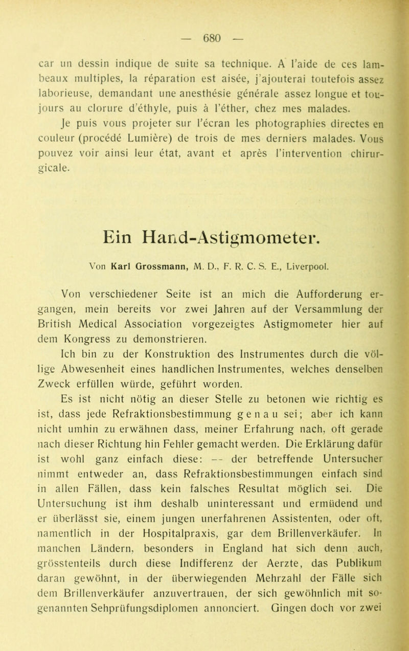 car un dessin indique de suite sa technique. A l’aide de ces lam- beaux multiples, la réparation est aisée, j'ajouterai toutefois assez laborieuse, demandant une anesthésie générale assez longue et tou- jours au dorure d’éthyle, puis à l’éther, chez mes malades. Je puis vous projeter sur l’écran les photographies directes en couleur (procédé Lumière) de trois de mes derniers malades. Vous pouvez voir ainsi leur état, avant et après l’intervention chirur- gicale. Ein Hand-Astigmometer. Von Karl Grossmann, M. D., F. R. C. S. E., Liverpool. Von verschiedener Seite ist an mich die Aufforderung er- gangen, mein bereits vor zwei Jahren auf der Versammlung der British Medical Association vorgezeigtes Astigmometer hier auf dem Kongress zu demonstrieren. Ich bin zu der Konstruktion des Instrumentes durch die völ- lige Abwesenheit eines handlichen Instrumentes, welches denselben Zweck erfüllen würde, geführt worden. Es ist nicht nötig an dieser Stelle zu betonen wie richtig es ist, dass jede Refraktionsbestimmung genau sei; aber ich kann nicht umhin zu erwähnen dass, meiner Erfahrung nach, oft gerade nach dieser Richtung hin Fehler gemacht werden. Die Erklärung dafür ist wohl ganz einfach diese: — der betreffende Untersucher nimmt entweder an, dass Refraktionsbestimmungen einfach sind in allen Fällen, dass kein falsches Resultat möglich sei. Die Untersuchung ist ihm deshalb uninteressant und ermüdend und er überlässt sie, einem jungen unerfahrenen Assistenten, oder oft, namentlich in der Hospitalpraxis, gar dem Brillenverkäufer. In manchen Ländern, besonders in England hat sich denn auch, grösstenteils durch diese Indifferenz der Aerzte, das Publikum daran gewöhnt, in der überwiegenden Mehrzahl der Fälle sich dem Brillenverkäufer anzuvertrauen, der sich gewöhnlich mit so- genannten Sehprüfungsdiplomen annonciert. Gingen doch vor zwei
